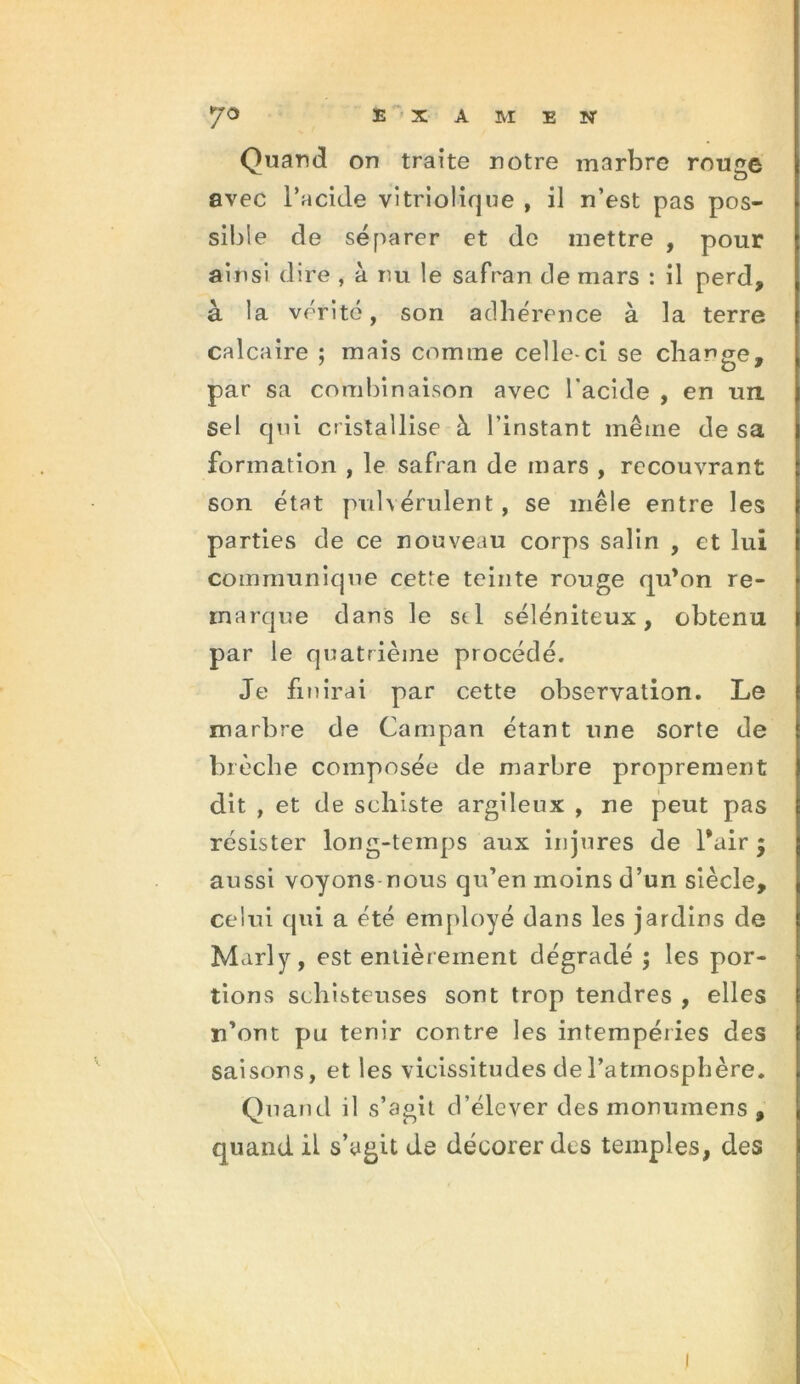 Quand on traite notre marbre rouge avec l’acide vitriolique , il n’est pas pos- sible de séparer et de mettre , pour ainsi dire , à nu le safran de mars : il perd, à la vérité, son adhérence à la terre calcaire ; mais comme celle-ci se charge, par sa combinaison avec l'acide , en un sel qui cristallise à l'instant même de sa formation , le safran de mars , recouvrant son état pulvérulent, se mêle entre les parties de ce nouveau corps salin , et lui communique cette teinte rouge qu’on re- marque dans le se 1 séléniteux , obtenu par le quatrième procédé. Je finirai par cette observation. Le marbre de Campan étant une sorte de brèche composée de marbre proprement dit , et de schiste argileux , ne peut pas résister long-temps aux injures de l*air j aussi voyons nous qu’en moins d’un siècle, celui qui a été employé dans les jardins de Marly, est entièr ement dégradé ; les por- tions schisteuses sont trop tendres , elles n’ont pu tenir contre les intempéries des saisons, et les vicissitudes de l’atmosphère. Quand il s’agit d’élever des monumens , quand il s’agit de décorer des temples, des !