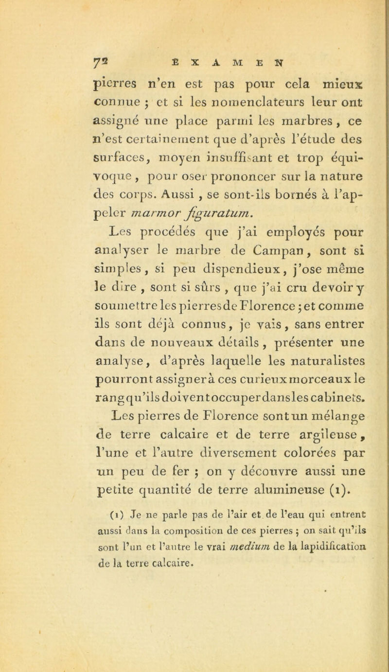 pierres n’en est pas pour cela mieux connue ; et si les noinenclateurs leur ont assigné une place parmi les marbres , ce n’est certainement que d’après l’étude des surfaces, moyen insuffisant et trop équi- voque , pour oser prononcer sur la nature des corps. Aussi , se sont-ils bornés à l’ap- peler marmor jiguratum. Les procédés que j’ai employés pour analyser le marbre de Campan, sont si simples, si peu dispendieux, j’ose même 3e dire , sont si sûrs , que j’ai cru devoir y soumettre les pierresde Florence ; et comme ils sont déjà connus, je vais, sans entrer dans de nouveaux détails , présenter une analyse, d’après laquelle les naturalistes pourront assignera ces curieux morceaux le rangqu’ilsdoiventoccuperdansles cabinets. Les pierres de Florence sont un mélange de terre calcaire et de terre argileuse, l’une et l’autre diversement colorées par un peu de fer ; on y découvre aussi une petite quantité de terre alumineuse (1). (1) Je ne parle pas de l’air et de l’eau qui entrent aussi dans la composition de ces pierres $ on sait qu’ils sont l’un et l’autre le vrai medium de la lapidification de la terre calcaire.