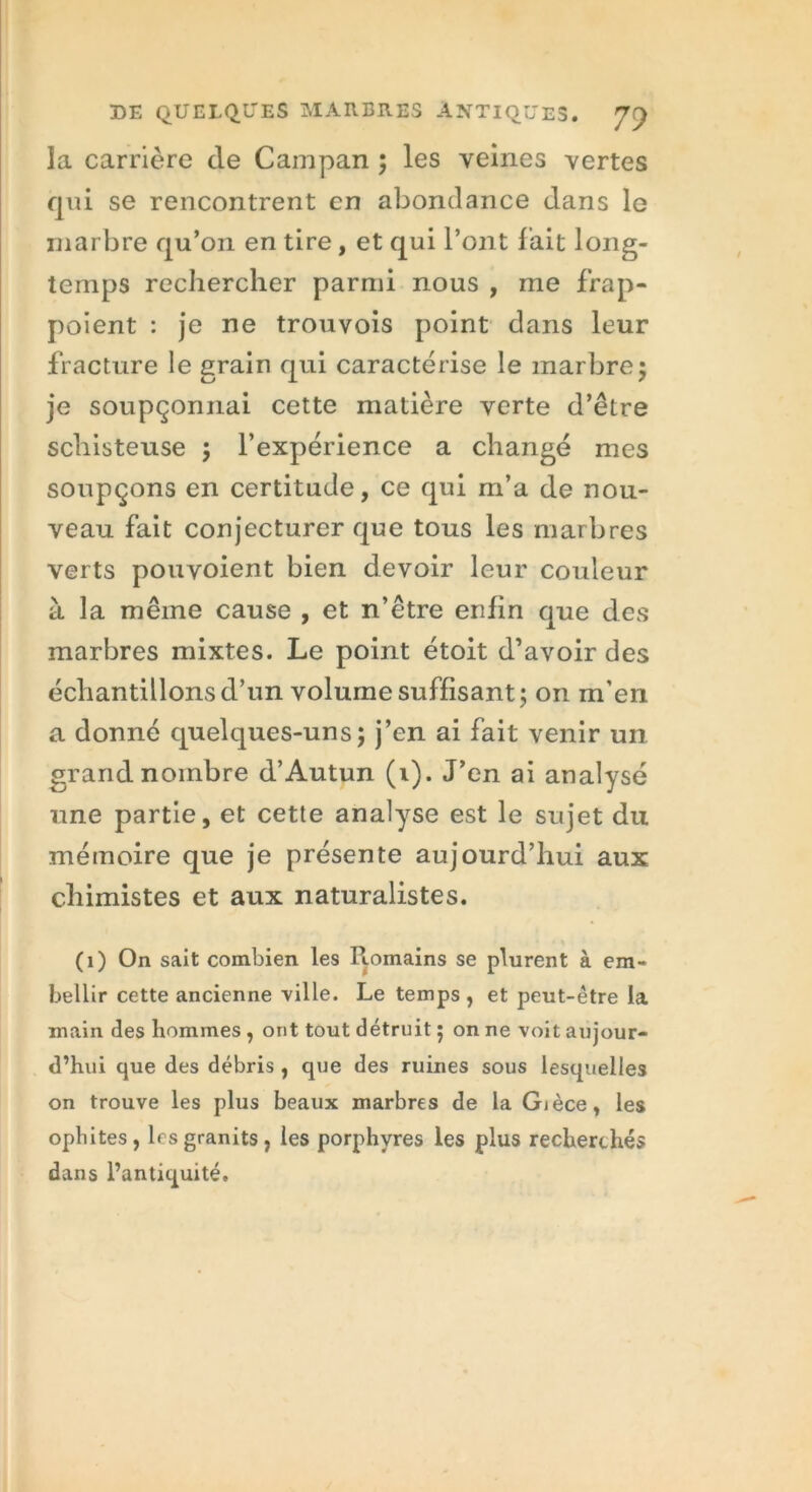 la carrière de Campan ; les veines vertes qui se rencontrent en abondance dans le marbre qu’on en tire, et qui l’ont fait long- temps rechercher parmi nous , me frap- poient : je ne trouvois point dans leur fracture le grain qui caractérise le marbre; je soupçonnai cette matière verte d’être schisteuse ; l’expérience a changé mes soupçons en certitude, ce qui m’a de nou- veau fait conjecturer que tous les marbres verts pouvoient bien devoir leur couleur à la même cause , et n’être enfin que des marbres mixtes. Le point étoit d’avoir des échantillons d’un volume suffisant; on m’en a donné quelques-uns; j’en ai fait venir un grand nombre d’Autun (1). J’en ai analysé une partie, et cette analyse est le sujet du mémoire que je présente aujourd’hui aux chimistes et aux naturalistes. (1) On sait combien les Ptomains se plurent à em- bellir cette ancienne ville. Le temps , et peut-être la main des hommes , ont tout détruit ; on ne voit aujour- d’hui que des débris, que des ruines sous lesquelles on trouve les plus beaux marbres de la Gièce, les ophites, les granits, les porphyres les plus recherchés dans l’antiquité.