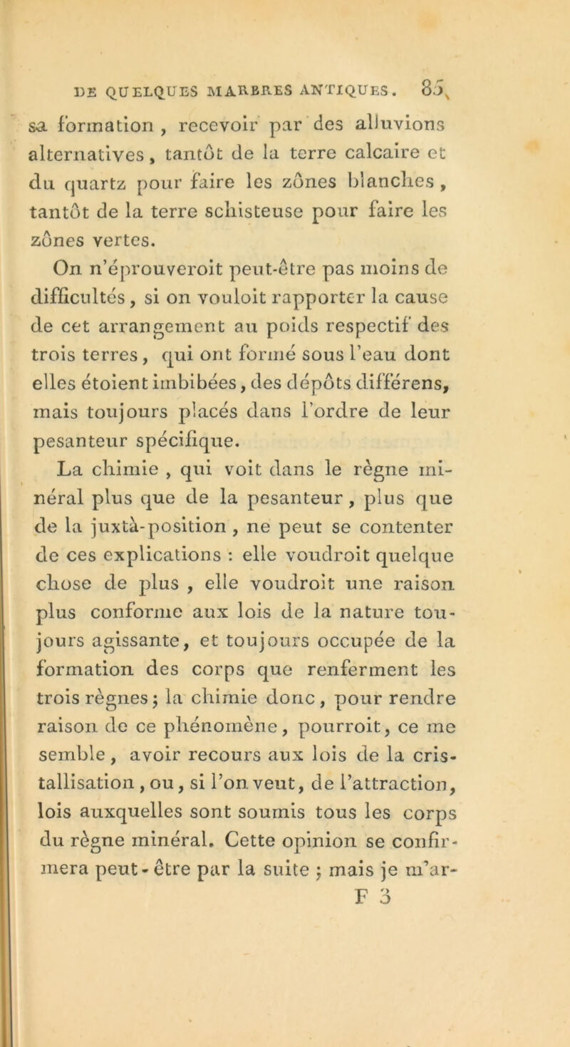 sa formation , recevoir par des aliuvions alternatives, tantôt de la terre calcaire et du quartz pour faire les zones blanches , tantôt de la terre schisteuse pour faire les zones vertes. On n’éprouveroit peut-être pas moins de difficultés, si on vouloit rapporter la cause de cet arrangement au poids respectif des trois terres , qui ont formé sous l’eau dont elles étoient imbibées, des dépôts différens, mais toujours placés dans l’ordre de leur pesanteur spécifique. La chimie , qui voit dans le règne mi- néral plus que de la pesanteur, plus que de la juxtà-position , ne peut se contenter de ces explications : elle voudroit quelque chose de plus , elle voudroit une raison plus conforme aux lois de la nature tou- jours agissante, et toujours occupée de la formation des corps que renferment les trois règnes ; la chimie donc, pour rendre raison de ce phénomène, pourroit, ce me semble, avoir recours aux lois de la cris- tallisation , ou, si Ton veut, de l’attraction, lois auxquelles sont soumis tous les corps du règne minéral. Cette opinion se confir- mera peut-être par la suite ; mais je m’ar-