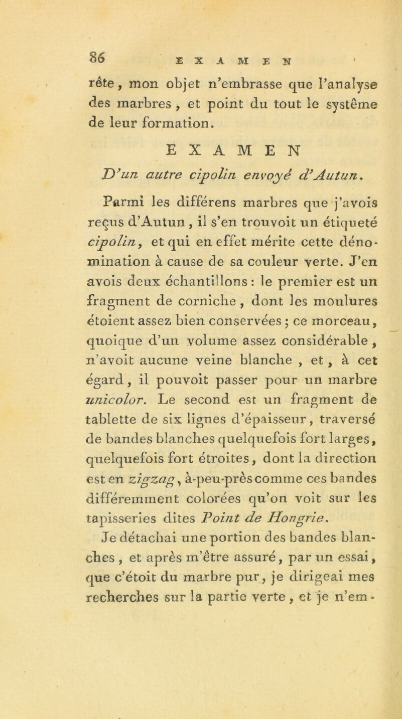 EXAMEN rête, mon objet n’embrasse que l’analyse des marbres , et point du tout le système de leur formation. EXAMEN ID’un autre cipolin envoyé d’Autun. Parmi les différens marbres que j’avois reçus d’Autun , il s’en trouvoit un étiqueté cipolin, et qui en effet mérite cette déno- mination à cause de sa couleur verte. J’en avois deux échantillons : le premier est un fragment de corniche , dont les moulures étoient assez bien conservées ; ce morceau, quoique d’un volume assez considérable , n'avoit aucune veine blanche , et , à cet égard, il pouvoit passer pour un marbre zmicolor. Le second est un fragment de tablette de six lignes d’épaisseur, traversé de bandes blanches quelquefois fort larges, quelquefois fort étroites, dont la direction est en zigzag, à-peu-près comme ces bandes différemment colorées qu’on voit sur les tapisseries dites Point de Hongrie. Je détachai une portion des bandes blan- ches , et après in’étre assuré, par un essai, que c’étoit du marbre pur, je dirigeai mes recherches sur la partie verte, et je n’em-