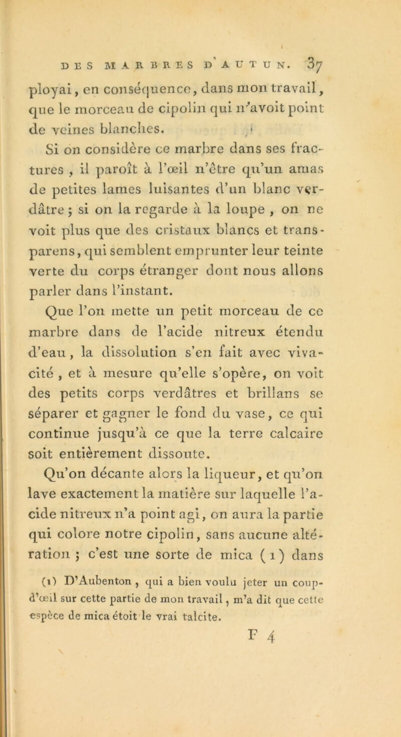 I DES MARBRES D A U T U N. Z'J ployai, en conséquence, dans mon travail, que le morceau de cipoiin qui n^avoit point de veines blanches. Si on considère ce marbre dans ses frac- tures , il paroît à l’œil n’étre qu’un amas de petites lames luisantes d’un blanc ver- dâtre 5 si on la regarde à la loupe , on ne voit plus que des cristaux blancs et trans- parens, qui semblent emprunter leur teinte verte du corps étranger dont nous allons parler dans l’instant. Que l’on mette un petit morceau de ce marbre dans de l’acide nitreux étendu d’eau , la dissolution s’en fait avec viva- cité , et à mesure qu’elle s’opère, on voit des petits corps verdâtres et brillans se séparer et gagner le fond du vase, ce qui continue jusqu’à ce que la terre calcaire soit entièrement dissoute. Qu’on décante alors la liqueur, et qu’on lave exactement la matière sur laquelle l’a- cide nitreux n’a point agi, on aura la partie qui colore notre cipoiin, sans aucune alté- ration ; c’est une sorte de mica ( i ) dans (i) D’Aubenton , qui a bien voulu jeter un coup- d’œil sur cette partie de mon travail, m’a dit que cette espèce de mica étoit le vrai talcite. F 4 \