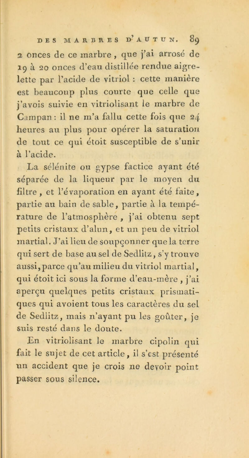 2 onces de ce marbre , que j’ai arrosé de 19 à 20 onces d’eau distillée rendue aigre- lette par l’acide de vitriol : cette manière est beaucoup plus courte que celle que j’avois suivie en vitriolisant le marbre de Campan : il ne m’a fallu cette fois que 24 heures au plus pour opérer la saturation de tout ce qui étoit susceptible de s’unir à l’acide. La sélénite ou gypse factice ayant été séparée de la liqueur par le moyen du filtre , et l’évaporation en ayant été faite, partie au bain de sable, partie à la tempé- rature de l’atmosphère , j’ai obtenu sept petits cristaux d’alun, et un peu de vitriol martial. J’ai lieu de soupçonner que la terre qui sert de base au sel de Sedlitz, s’y trouve aussi,parce qu’au milieu du vitriol martial, qui étoit ici sous la forme d’eau-mère , j’ai aperçu quelques petits cristaux prismati- ques qui avoient tous les caractères du sel de Sedlitz, mais n’ayant pu les goûter, je suis resté dans le doute. En vitriolisant le marbre cipolin qui fait le sujet de cet article, il s’est présenté un accident que je crois ne devoir point passer sous silence.