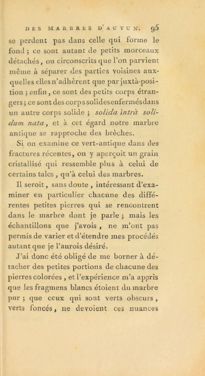 se perdent pas dans celle qui forme le fond ; ce sont autant de petits morceaux détachés, ou circonscrits que l’on parvient même à séparer des parties voisines aux- quelles elles n’adhèrent que par juxtà-posi- tion ; enfin , ce sont des petits corps étran- gers; ce sontdescorpssolidesenfèrmésdans un autre corps solide ; soiida ïntrà soli- duîTi nata, et à cet égard notre marbre antique se rapproche des brèches. Si on examine ce vert-antique dans des fractures récentes, on y aperçoit un grain cristallisé qui ressemble plus à celui de certains talcs , qu’à celui des marbres. Il seroit, sans doute , intéressant d’exa- miner en particulier chacune des diffé- rentes petites pierres qui se rencontrent dans le marbre dont je parle ; mais les échantillons que j’avois , ne m’ont pas permis de varier et d’étendre mes procédés autant que je l’aurois désiré. J’ai donc été obligé de me borner à dé- tacher des petites portions de chacune des pierres colorées , et l’expérience m’a appris que les fragmens blancs étoient du marbre pur ; que ceux qui sont verts obscurs , verts foncés, ne dévoient ces nuances