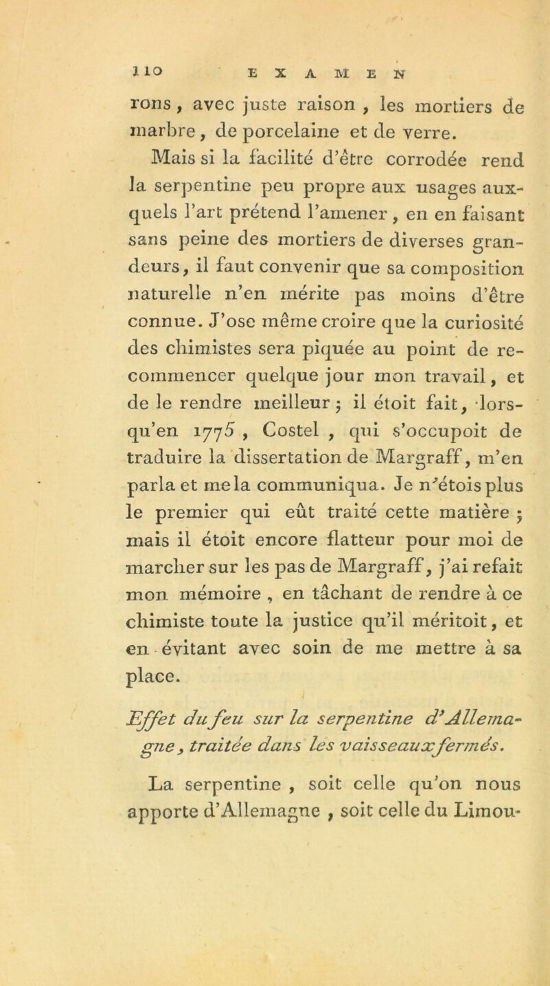 ïiO EXAMEN rons , avec juste raison , les mortiers de marbre, de porcelaine et de verre. Mais si la facilité d’être corrodée rend la serpentine peu propre aux usages aux- quels l’art prétend l’amener , en en faisant sans peine des mortiers de diverses gran- deurs, il faut convenir que sa composition naturelle n’en mérite pas moins d’être connue. J’ose même croire que la curiosité des chimistes sera piquée au point de re- commencer quelque jour mon travail, et de le rendre meilleur 5 il étoit fait, lors- qu’en 1775 , Costel , qui s’occupoit de traduire la dissertation de Margraff, m’en parla et mêla communiqua. Je n'étais plus le premier qui eût traité cette matière ; mais il étoit encore flatteur pour moi de marcher sur les pas de Margraff, j’ai refait mon mémoire , en tâchant de rendre à ce chimiste toute la justice qu’il méritoit, et en évitant avec soin de me mettre à sa place. Effet du feu sur la serpentine dfAllema- gne , traitée dans les vaisseaux fermés. La serpentine , soit celle qu’on nous apporte d’Allemagne , soit celle du Limon-