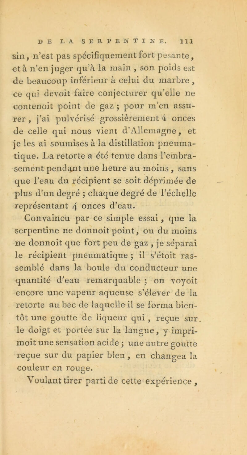 sin, n’est pas spécifiquement fort pesante, et à n’en juger qu’à la main , son poids est de beaucoup inférieur à celui du marbre , ce qui devoit faire conjecturer qu’elle ne contenoit point de gaz ; pour m’en assu- rer , j’ai pulvérisé grossièrement 4 onces de celle qui nous vient d’Allemagne, et je les ai soumises à la distillation pneuma- tique. La retorte a été tenue dans l’embra- sement pendit une heure au moins , sans que l’eau du récipient se soit déprimée de plus d’un degré ; chaque degré de l’échelle représentant \ onces d’eau. Convaincu par ce simple essai , que la serpentine ne donnoit point, ou du moins ne donnoit que fort peu de gaz , je séparai le récipient pneumatique ; il s’étoit ras- semblé dans la boule du conducteur une quantité d’eau remarquable ; on voyoit encore une vapeur aqueuse s’élever de la retorte au bec de laquelle il se forma bien- tôt une goutte de liqueur qui, reçue sur. le doigt et portée sur la langue, y impri- moit une sensation acide ; une autre goutte reçue sur du papier bleu , en changea la couleur en rouge. Voulant tirer parti de cette expérience.