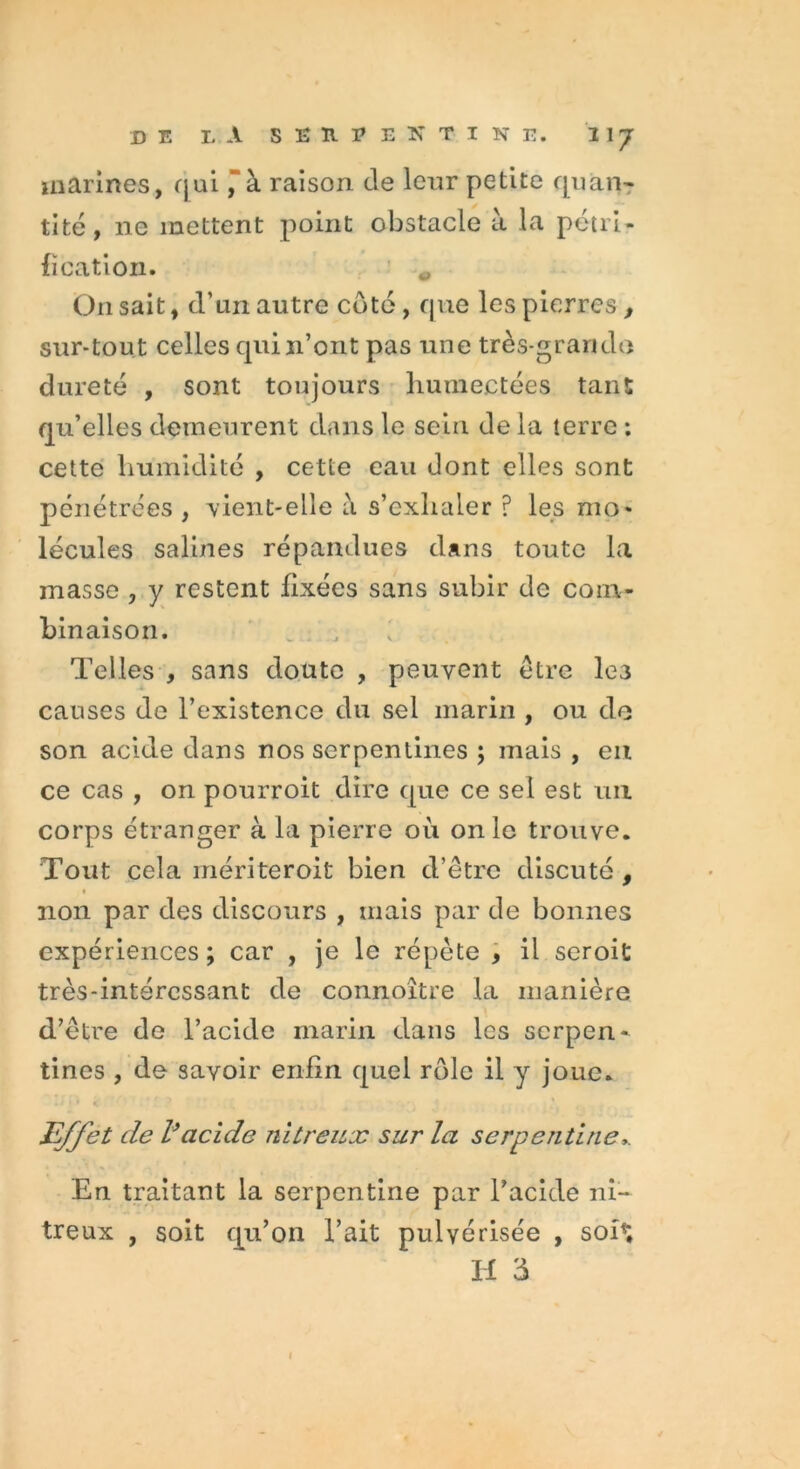 marines, qui ” à raison de leur petite quan- tité, ne mettent point obstacle à la pétri- fication. On sait, d’un autre côté, que les pierres , sur-tout celles qui n’ont pas une très-grande dureté , sont toujours humectées tant qu’elles demeurent dans le sein de la terre : cette humidité , cette eau dont elles sont pénétrées , vient-elle à s’exhaler ? les nio* lécules salines répandues dans toute la masse , y restent fixées sans subir de com- binaison. Telles , sans doute , peuvent être les causes de l’existence du sel marin , ou do son acide dans nos serpentines ; mais, en ce cas , on pourroit dire que ce sel est un corps étranger à la pierre où on le trouve. Tout cela mériteroit bien d’être discuté , non par des discours , mais par de bonnes expériences ; car , je le répète , il seroit très-intéressant de connoître la manière d’être de l’acide marin dans les serpen- tines , de savoir enfin quel rôle il y joue. Effet de l’acide nitreux sur la serpentine En traitant la serpentine par l’acide ni- treux , soit qu’on l’ait pulvérisée , soh; H 3 1