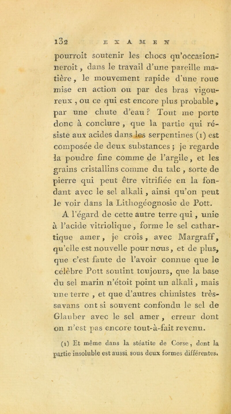 pourroit soutenir les chocs qu’occasion- neroit, dans le travail d’une pareille ma- tière , le mouvement rapide d'une roue mise en action ou par des bras vigou- reux , ou ce qui est encore plus probable , par une chute d’eau ? Tout me porte donc à conclure , que la partie qui ré- siste aux acides dans les serpentines (1) est composée de deux substances ; je regarde la poudre fine comme de l’argile, et les grains cristallins comme du talc , sorte de pierre qui peut être vitrifiée en la fon- dant avec le sel alkali , ainsi qu’on peut le voir dans la Lithogéognosie de Pott. A l’égard de cette autre terre qui , unie à l’acide vitriolique, forme le sel cathar- tique amer , je crois , avec Margraff , qu’elle est nouvelle pour nous, et de plus, que c’est faute de l’avoir connue que le célèbre Pott soutint toujours, que la base du sel marin n’étoit point un alkali, mais nue terre , et que d’autres chimistes très- savans ont si souvent confondu le sel de Glanber avec le sel amer , erreur dont on n’est pas encore tout-à-fait revenu. (1) Et même clans la stéatite de Corse, dont la partie insoluble est aussi sous deux formes différentes.