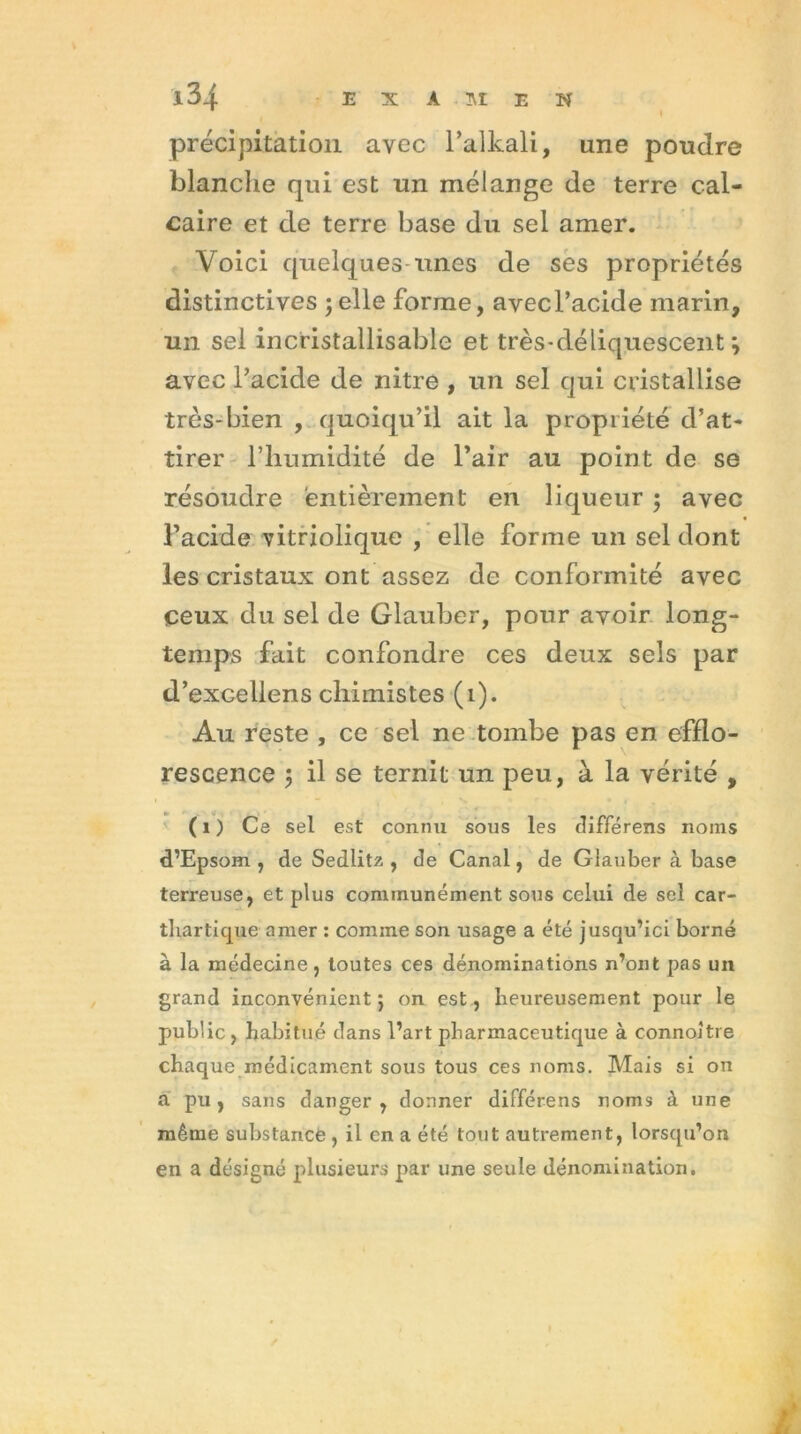 précipitation avec l’alkali, une pondre blanche qui est un mélange de terre cal- caire et de terre base du sel amer. Voici quelquesunes de ses propriétés distinctives ; elle forme, avec l’acide marin, un sel incristallisable et très-déliquescent; avec l’acide de nitre , un sel qui cristallise très-bien , quoiqu’il ait la propriété d’at- tirer l’humidité de l’air au point de se résoudre entièrement en liqueur ; avec l’acide vitriolique , elle forme un sel dont les cristaux ont assez de conformité avec ceux du sel de Glauber, pour avoir long- temps fait confondre ces deux sels par d’excellens chimistes (1). Au reste , ce sel ne tombe pas en efflo- rescence il se ternit un peu, à la vérité , ( i ) Ce sel est connu sous les différens noms d’Epsom , de Sedlitz , de Canal, de Glauber à base terreuse, et plus communément sous celui de sel car- thartique amer : comme son usage a été jusqu’ici borné à la médecine, toutes ces dénominations n’ont pas un grand inconvénient ; on est, heureusement pour le public, habitué dans l’art pharmaceutique à connoître chaque médicament sous tous ces noms. Mais si on à pu, sans danger , donner différens noms à une même substance , il en a été tout autrement, lorsqu’on en a désigné plusieurs par une seule dénomination. /;