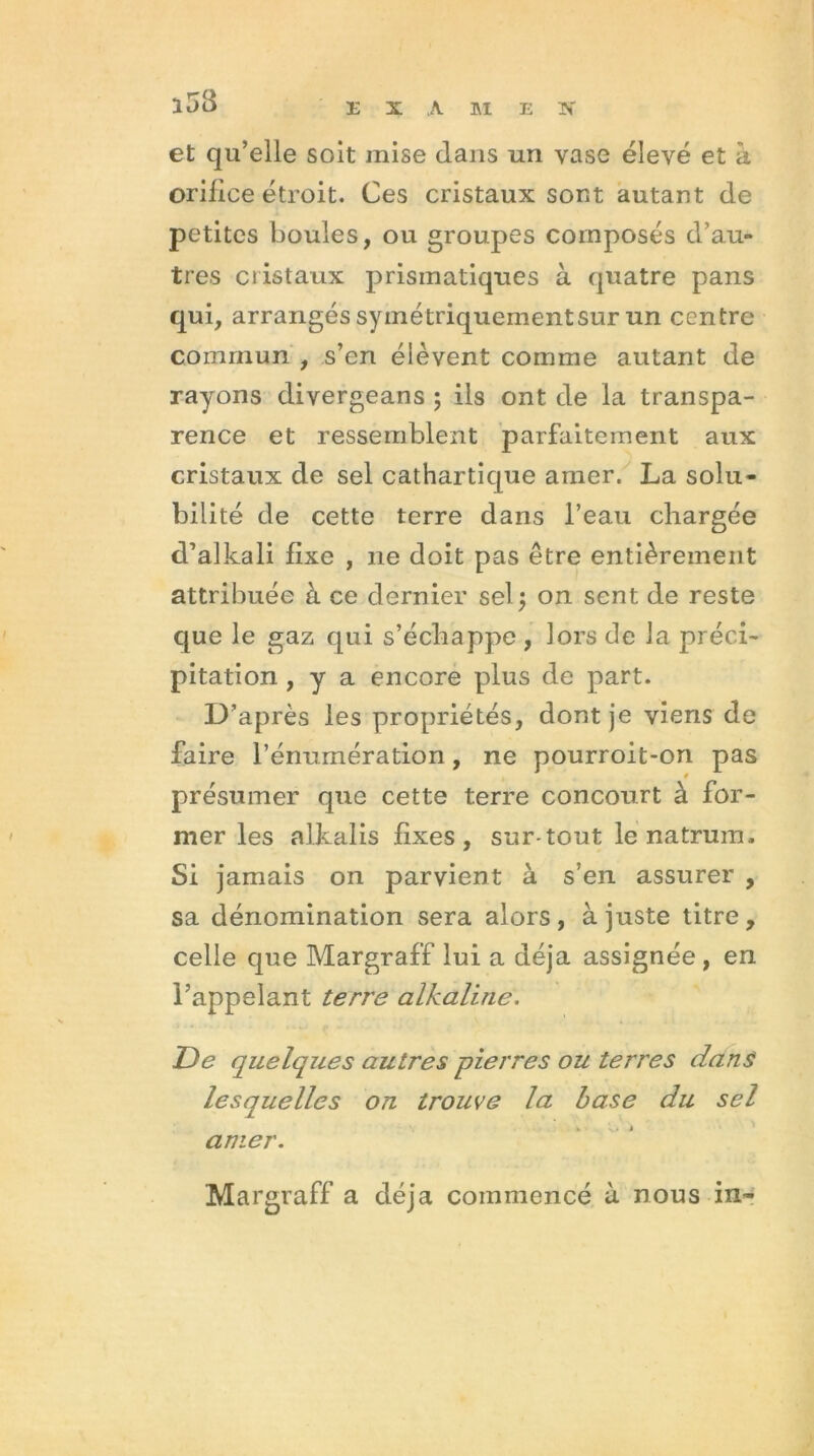 1^3 33 X A M E K et qu’elle soit mise dans un vase élevé et à orilice étroit. Ces cristaux sont autant de petites boules, ou groupes composés d’au- tres cristaux prismatiques à quatre pans qui, arrangés syinétriquernentsur un centre commun , s’en élèvent comme autant de rayons divergeans ; ils ont de la transpa- rence et ressemblent parfaitement aux cristaux de sel cathartique amer. La solu- bilité de cette terre dans l’eau chargée d’alkali fixe , 11e doit pas être entièrement attribuée à ce dernier sel 5 on sent de reste que le gaz qui s’échappe , lors de la préci- pitation , y a encore plus de part. D’après les propriétés, dont je viens de faire l’énumération, ne pourroit-on pas présumer que cette terre concourt à for- mer les alkalis fixes, sur tout le natrum. Si jamais on parvient à s’en assurer , sa dénomination sera alors, à juste titre, celle que Margraff lui a déjà assignée , en l’appelant terre alkaline. De quelques autres pierres ou terres dans lesquelles on trouve la base du sel amer. Margraff a déjà commencé à nous in-