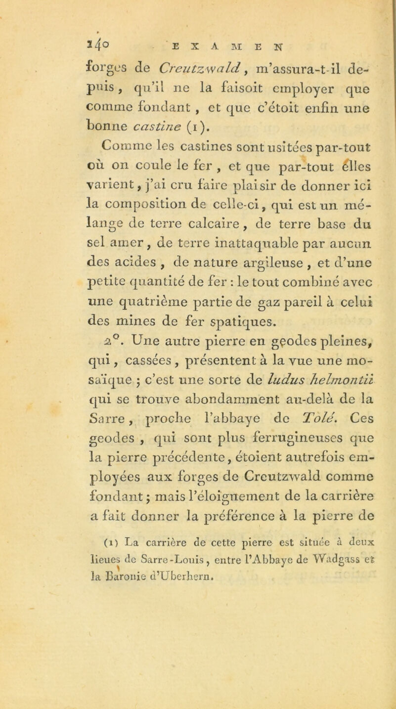 ï4o forges de CreutzwalcL, m’assura-t il de- puis , qu’il ne la faisoit employer que comme fondant , et que c’étoit enfin une bonne castine (i). Comme les castines sont usitées par-tout où on coule le fer , et que par-tout elles varient, j’ai cru faire plaisir de donner ici la composition de celle-ci, qui est un mé- lange de terre calcaire , de terre base du sel amer, de terre inattaquable par aucun des acides , de nature argileuse , et d’une petite quantité de fer : le tout combiné avec une quatrième partie de gaz pareil à celui des mines de fer spatiques. 2°. Une autre pierre en géodes pleines, qui, cassées , présentent à la vue une mo- saïque ; c’est une sorte de ludus helmontii qui se trouve abondamment au-delà de la Sarre, proche l’abbaye de Tolé. Ces geodes , qui sont plus ferrugineuses que la pierre précédente, étoient autrefois em- ployées aux forges de Creutzwald comme fondant; mais l’éloignement de la carrière a fait donner la préférence à la pierre de (1) La carrière de cette pierre est située à deux lieues de Sarre-Louis, entre l’Abbaye de Wadgass et la Baronie d’Uberhern.