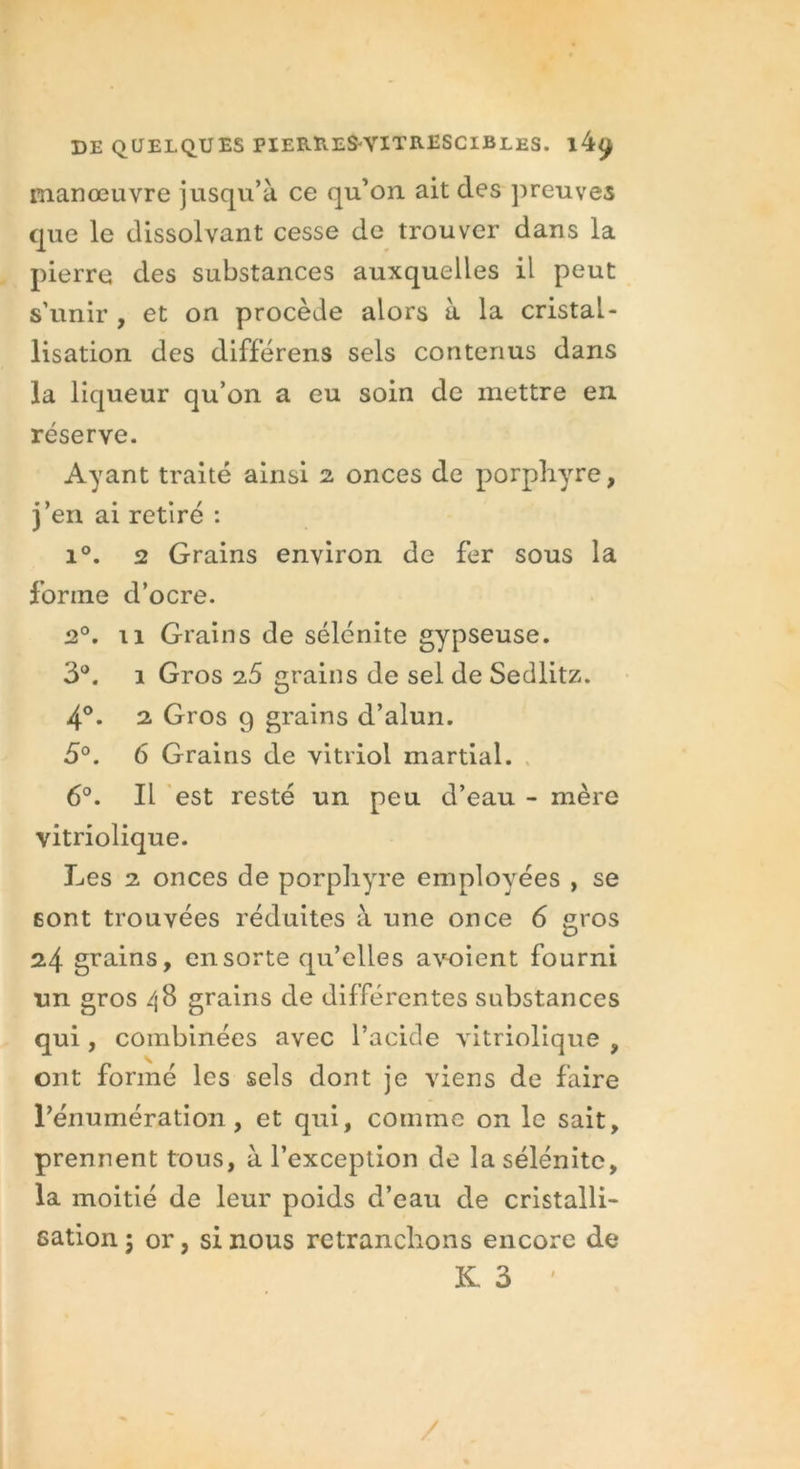 manœuvre jusqu’à ce qu’on ait des preuves que le dissolvant cesse de trouver dans la pierre des substances auxquelles il peut s’unir , et on procède alors à la cristal- lisation des différens sels contenus dans la liqueur qu’on a eu soin de mettre en réserve. Ayant traité ainsi 2 onces de porphyre, j’en ai retiré : i°. 2 Grains environ de fer sous la forme d’ocre. 2°. 11 Grains de sélénite gypseuse. 3°. 1 Gros 25 grains de sel de Sedlitz. 4°. 2 Gros 9 grains d’alun. 5°. 6 Grains de vitriol martial. 6°. Il est resté un peu d’eau - mère vitriolique. Les 2 onces de porphyre employées , se sont trouvées réduites à une once 6 gros 24 grains, en sorte qu’elles a voient fourni un gros /j8 grains de différentes substances qui, combinées avec l’acide vitriolique , ont formé les sels dont je viens de faire l’énumération, et qui, comme on le sait, prennent tous, à l’exception de la sélénite, la moitié de leur poids d’eau de cristalli- sation 5 or, si nous retranchons encore de K 3 /