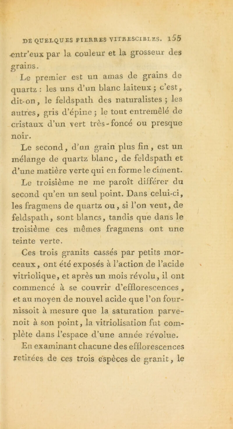 ^mtr’eux par la couleur et la grosseur des grains. Le premier est un amas de grains de quartz : les uns d’un blanc laiteux; c’est, dit-on, le feldspath des naturalistes ; les autres, gris d’épine; le tout entremêlé de cristaux d’un vert très-foncé ou presque noir. Le second, d’un grain plus fin , est un mélange de quartz blanc, de feldspath et d’une matière verte qui en forme le ciment. Le troisième ne me paroît différer du second qu’en un seul point. Dans celui-ci, les fragmens de quartz ou, si l’on veut, de feldspath, sont blancs, tandis que dans le troisième ces mêmes fragmens ont une teinte verte. Ces trois granits cassés par petits mor- ceaux, ont été exposés à l’action de l’acide vitriolique, et après un mois révolu, il ont commencé à se couvrir d’efflorescences , et au moyen de nouvel acide que l’on four- nissoit à mesure que la saturation parve- noit à son point, la vitriolisation fut com- plète dans l’espace d’une année révolue. En examinant chacune des efflorescences retirées de ces trois espèces de granit, le