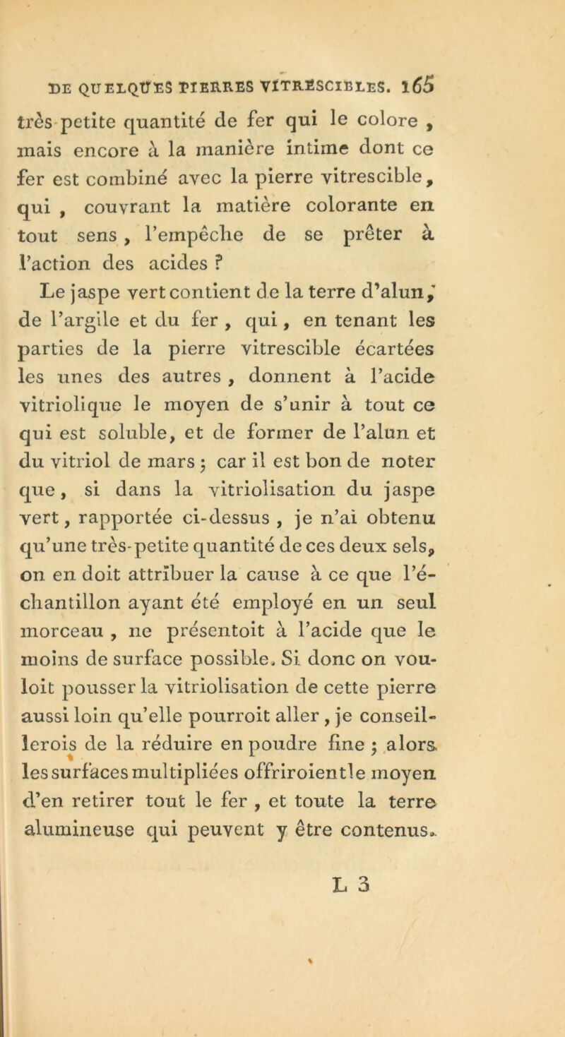 très petite quantité de fer qui le colore , mais encore à la manière intime dont ce fer est combiné avec la pierre vitrescible, qui , couvrant la matière colorante en tout sens , l'empêche de se prêter à l’action des acides ? Le jaspe yert contient de la terre d’alun,' de P argile et du fer , qui, en tenant les parties de la pierre vitrescible écartées les unes des autres , donnent à l’acide vitriolique le moyen de s’unir à tout ce qui est soluble, et de former de l’alun et du vitriol de mars ; car il est bon de noter que, si dans la vitriolisation du jaspe yert, rapportée ci-dessus , je n’ai obtenu qu’une très-petite quantité de ces deux sels, on en doit attribuer la cause à ce que l’é- chantillon ayant été employé en un seul morceau , ne présentoit à l’acide que le moins de surface possible. Si donc on vou- loit pousser la vitriolisation de cette pierre aussi loin qu’elle pourvoit aller , je conseil- lerois de la réduire en poudre fine ; alors les surfaces multipliées offriroientle moyen d’en retirer tout le fer , et toute la terre alumineuse qui peuvent y être contenus..