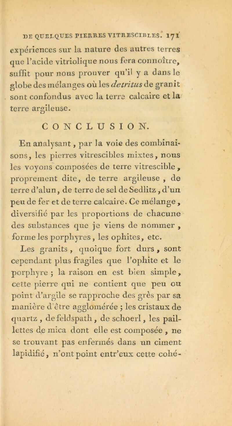 expériences sur la nature des autres terres que l’acide vitriolique nous fera conrioître, suffit pour nous prouver qu’il y a dans le globe des mélanges où les détritus de granit . sont confondus avec la terre calcaire et la terre argileuse. CONCLUSION. En analysant, par la voie des combinai- sons, les pierres vitrescibles mixtes, nous les voyons composées de terre vitrescible , proprement dite, de terre argileuse , de terre d’alun, de terre de sel de Sedlitz , d’un peu de fer et de terre calcaire. Ce mélange , diversifié par les proportions de chacune des substances que je viens de nommer , forme les porphyres , les ophites, etc. Les granits , quoique fort durs , sont cependant plus fragiles que l’ophite et le porphyre 5 la raison en est bien simple, cette pierre qui ne contient que peu ou point d’argile se rapproche des grès par sa manière d être agglomérée \ les cristaux de quartz , de feldspath, de sclioerl, les pail- lettes <fe mica dont elle est composée , ne se trouvant pas enfermés dans un ciment lapidifié, n’ont point entr’eux cette collé-