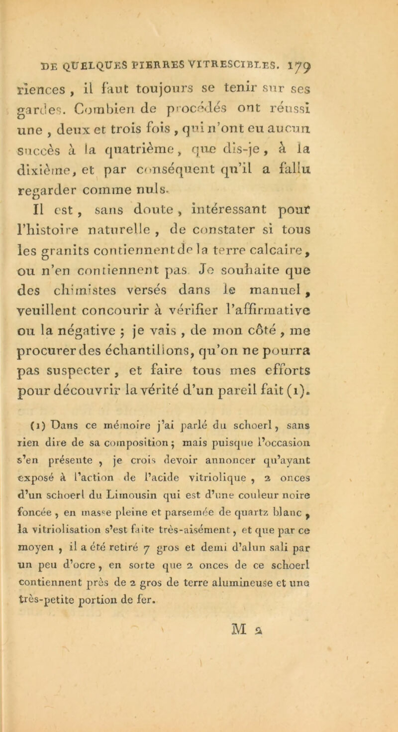 rlences , il faut toujours se tenir sur ses gardes. Combien de procédés ont réussi une , deux et trois fois , qui n’ont eu aucun succès à la quatrième > que dis-je, a la dixième, et par conséquent qu’il a fallu regarder comme nuis. Il est , sans doute, intéressant pour l’histoire naturelle , de constater si tous les granits contiennent de la terre calcaire, ou n’en contiennent pas Je souhaite que des chimistes versés dans le manuel , veuillent concourir à vérifier l’affirmative ou la négative $ je vais , de mon côté , me procurer des échantillons, qu’on ne pourra pas suspecter , et faire tous mes efforts pour découvrir la vérité d’un pareil fait (1). (1) Dans ce mémoire j’ai parlé du schoerl, sans rien dire de sa composition $ mais puisque l’occasion s’en présente , je crois devoir annoncer qu’ayant exposé à l’action de l’acide vitriolique , 2 onces d’un schoerl du Limousin qui est d’une couleur noire foncée , en masse pleine et parsemée de quartz blanc , la vitriolisation s’est faite très-aisément, et que par ce moyen , il a été retiré 7 gros et demi d’alun sali par un peu d’ocre , en sorte que 2 onces de ce schoerl contiennent près de 2 gros de terre alumineuse et une très-petite portion de fer.