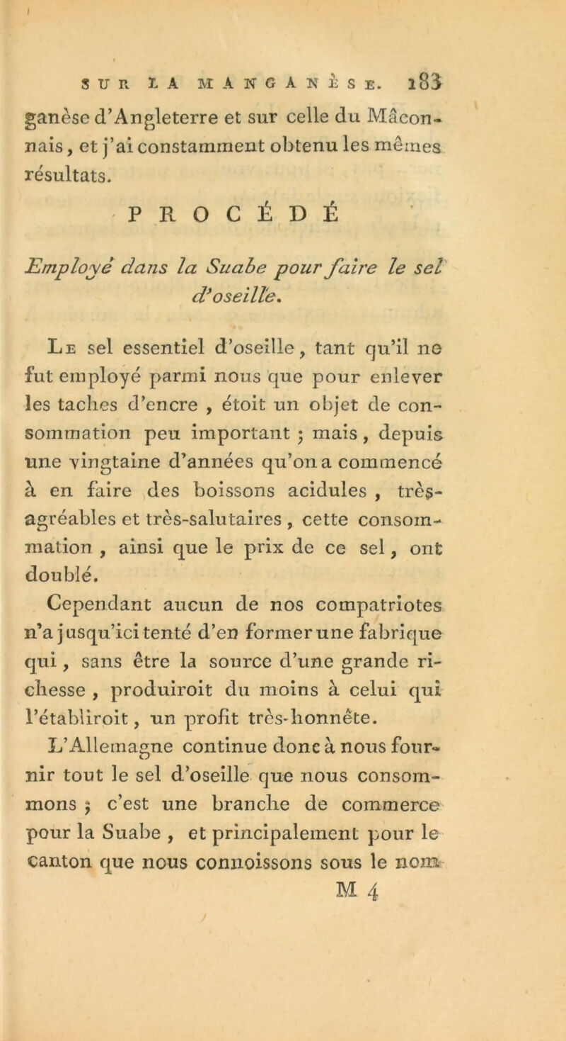 I SUR ï. A M A N G A N È Se. l83 ganèse d’Angleterre et sur celle du Maçon- nais , et j’ai constamment obtenu les mêmes résultats. -PROCÉDÉ Employé dans la Suabe pour faire le sel d’oseille. Le sel essentiel d’oseille, tant qu’il ne fut employé parmi nous que pour enlever les taches d’encre , étoit un objet de con- sommation peu important ; mais, depuis une vingtaine d’années qu’011 a commencé à en faire des boissons acidulés , très- agréables et très-salutaires , cette consom- mation , ainsi que le prix de ce sel, ont doublé. Cependant aucun de nos compatriotes n’a jusqu’ici tenté d’en former une fabrique qui, sans être la source d’une grande ri- chesse , produiroit du moins à celui qui l’établiroit, un profit très*lionnête. L’Allemagne continue donc à nous four- nir tout le sel d’oseille que nous consom- mons 5 c’est une branche de commerce pour la Suabe , et principalement pour le canton que nous connaissons sous le nom