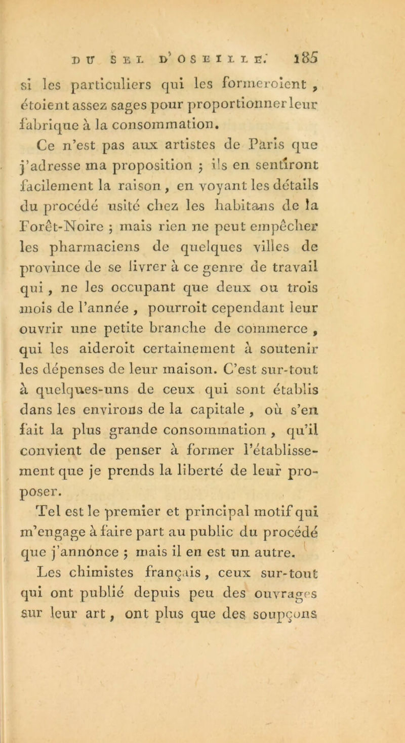 si les particuliers qui les forineroient , étoient assez sages pour proportionner leur fabrique à la consommation. Ce n’est pas aux artistes de Paris que j’adresse ma proposition ; ils en sentiront facilement la raison , en voyant les détails du procédé usité chez les habitans de la Forêt-Noire ; mais rien ne peut empêcher les pharmaciens de quelques villes de province de se livrer à ce genre de travail qui , ne les occupant que deux ou trois mois de l’année , pourroit cependant leur ouvrir une petite branche de commerce , qui les aideroit certainement à soutenir les dépenses de leur maison. C’est sur-tout à quelques-uns de ceux qui sont établis dans les environs de la capitale , ou s’en fait la plus grande consommation , qu’il convient de penser à former rétablisse- ment que je prends la liberté de leur pro- poser. Tel est le premier et principal motif qui m’engage à faire part au public du procédé que j’annonce ; mais il en est un autre. Les chimistes français, ceux sur-tout qui ont publié depuis peu des ouvrages sur leur art, ont plus que des soupçons