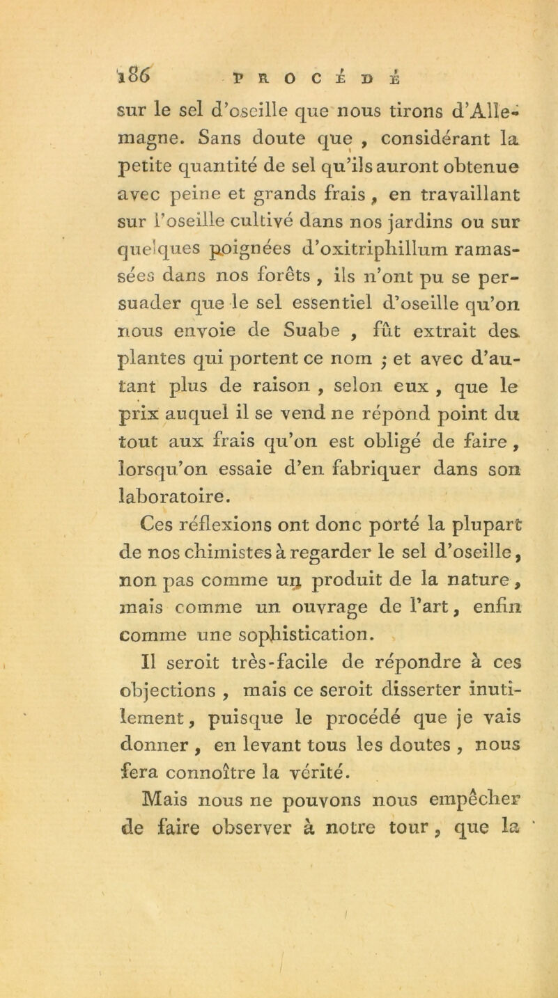 sur le sel d’oseille que nous tirons d’Alle- magne. Sans doute que , considérant la petite quantité de sel qu’ils auront obtenue avec peine et grands frais , en travaillant sur L’oseille cultivé dans nos jardins ou sur quelques poignées d’oxitriphillum ramas- sées dans nos forêts , ils n’ont pu se per- suader que le sel essentiel d’oseille qu’on nous envoie de Suabe , fût extrait des plantes qui portent ce nom ; et avec d’au- tant plus de raison , selon eux , que le prix auquel il se vend ne répond point du tout aux frais qu’on est obligé de faire , lorsqu’on essaie d’en fabriquer dans son laboratoire. Ces réflexions ont donc porté la plupart de nos chimistes à regarder le sel d’oseille, non pas comme urj produit de la nature, mais comme un ouvrage de Fart, enfin comme une sophistication. Il seroit très-facile de répondre à ces objections , mais ce seroit disserter inuti- lement, puisque le procédé que je vais donner , en levant tous les doutes , nous fera connoître la vérité. Mais nous ne pouvons nous empêcher de faire observer à notre tour, que la