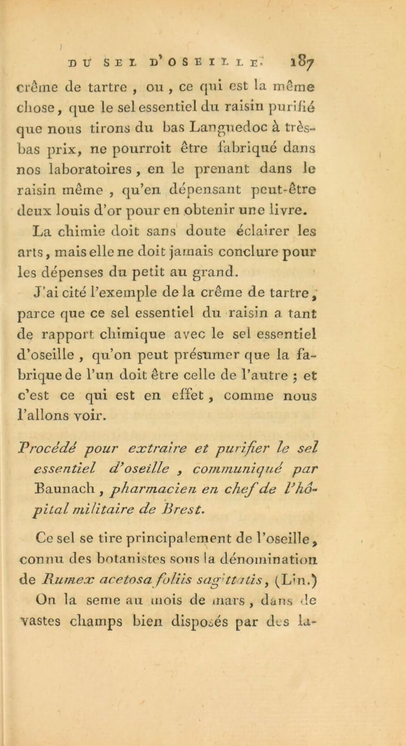 J DU S E X D* OSEILLE. 187 crème de tartre , ou , ce qui est la même chose, que le sel essentiel du raisin purifié que nous tirons du bas Languedoc à très- bas prix, ne pourroit être fabriqué dans nos laboratoires , en le prenant dans le raisin même , qu’en dépensant peut-être deux louis d’or pour en obtenir une livre. La chimie doit sans doute éclairer les arts, mais elle ne doit jamais conclure pour les dépenses du petit au grand. J’ai cité l’exemple de la crème de tartre, parce que ce sel essentiel du raisin a tant de rapport chimique avec le sel essentiel d’oseille , qu’on peut présumer que la fa- brique de l’un doit être celle de l’autre ; et c’est ce qui est en effet , comme nous l’allons voir. Procédé pour extraire et purifier le sel essentiel d’oseille , communiqué par Baunach , pharmacien en chef de l’hô- pital militaire de Brest. Ce sel se tire principalement de l’oseille, connu des botanistes sous la dénomination de JRumex acetosa foliis safttitis, (L'n.) On la seme au mois de mars , dans de vastes champs bien disposés par des la-