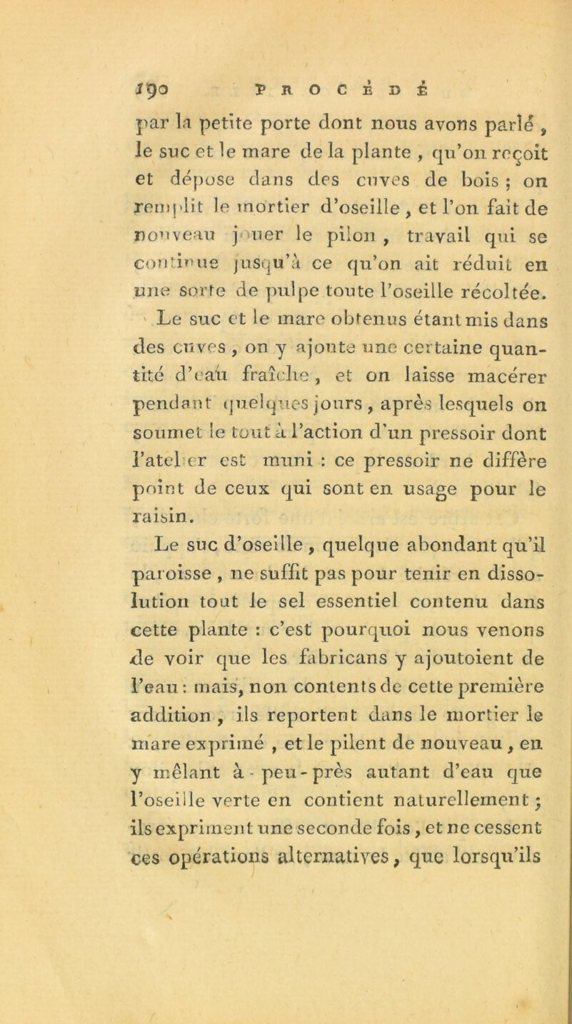 par la petite porte dont nous avons parle , le suc et le mare de la plante , qu’on reçoit et dépose dans des cuves de bois ; on remplit le mortier d’oseille , et l’on fait de nouveau jouer le pilon , travail qui se continue jusqu’à ce qu’on ait réduit en une sorte de pulpe toute l’oseille récoltée. Le suc et le mare obtenus étant mis dans des cuves , on y ajoute une certaine quan- tité d’eau fraîche, et on laisse macérer pendant quelques jours , après lesquels on soumet le tout à l’action d’un pressoir dont l’atej er est muni : ce pressoir ne diffère point de ceux qui sont en usage pour le raisin. Le suc d’oseille , quelque abondant qu’il paroisse , ne suffit pas pour tenir en disso- lution tout le sel essentiel contenu dans cette plante : c’est pourquoi nous venons de voir que les fabricans y ajoutoient de l’eau : mais, non contents de cette première addition , ils reportent dans le mortier le mare exprimé , et le pilent de nouveau , en y mêlant à-peu-près autant d’eau que l’oseille verte en contient naturellement - ils expriment une seconde fois , et ne cessent ces opérations alternatives, que lorsqu’ils