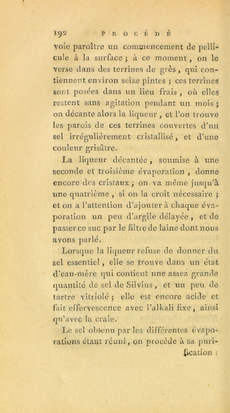 voie paroître un commencement de pelli- cule à la surface ; à ce moment, on le verse dans des terrines de grès , qui con- tiennent environ seize pintes ; ces terrines sont posées dans un lieu frais , où elles restent sans agitation pendant un mois ; on décante alors la liqueur , et l’on trouve les parois de ces terrines couvertes d’un sel irrégulièrement cristallisé, et d’une couleur grisâtre. La liqueur décantée , soumise à une seconde et troisième évaporation , donne encore des cristaux , on va même jusqu’à une quatrième , si on la croit nécessaire ; et on a l’attention d’ajouter à chaque éva- poration un peu d’argile délayée , et de passer ce suc par le filtre de laine dont nous avons parlé. Lorsque la liqueur refuse de donner du sel essentiel, elle se trouve dans un état d’eau-mère qui contient une assez grande quantité de sel de Silvius , et un peu de tartre vitriolé ; elle est encore acide et fait effervescence avec l’alkalifixe, ainsi qu’avec la craie. Le sel obtenu par les différentes évapo- rations étant réuni, on procède à sa puri- iication :