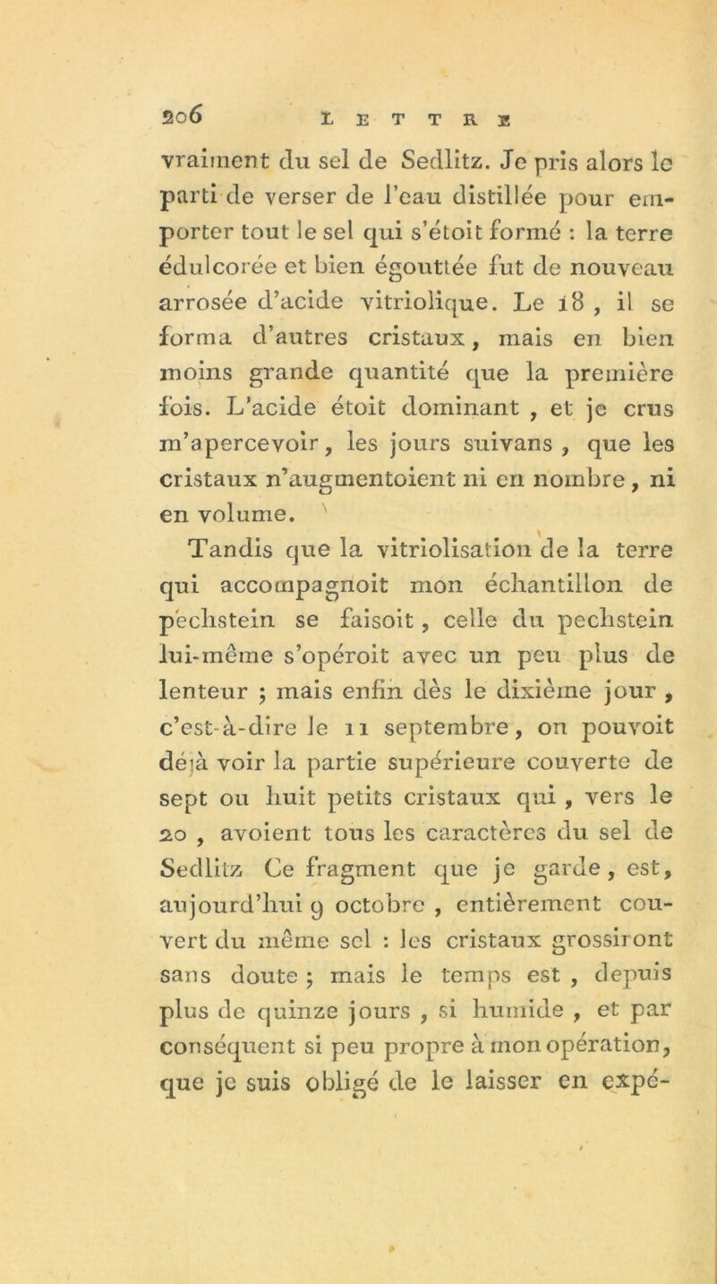 20 6 vraiment du sel de Sedlitz. Je pris alors le parti de verser de l’eau distillée pour em- porter tout le sel qui s’étoit formé : la terre édulcorée et bien égouttée fut de nouveau arrosée d’acide vitriolique. Le i8 , il se forma d’autres cristaux, mais en bien moins grande quantité que la première fois. L’acide étoit dominant , et je crus m’apercevoir, les jours suivans , que les cristaux n’augmentoient ni en nombre , ni en volume. Tandis que la vitriolisation de la terre qui accompagnoit mon échantillon de péchstein se faisoit , celle du pechstein lui-même s’opéroit avec un peu plus de lenteur ; mais enfin dès le dixième jour , c’est-à-dire Je 11 septembre, on pouvoit déià voir la partie supérieure couverte de sept ou huit petits cristaux qui , vers le 20 , avoient tous les caractères du sel de Sedlitz Ce fragment que je garde, est, aujourd’hui 9 octobre , entièrement cou- vert du même sel : les cristaux grossiront sans doute ; mais le temps est , depuis plus de quinze jours , si humide , et par conséquent si peu propre à mon opération, que je suis obligé de le laisser en e&pé-