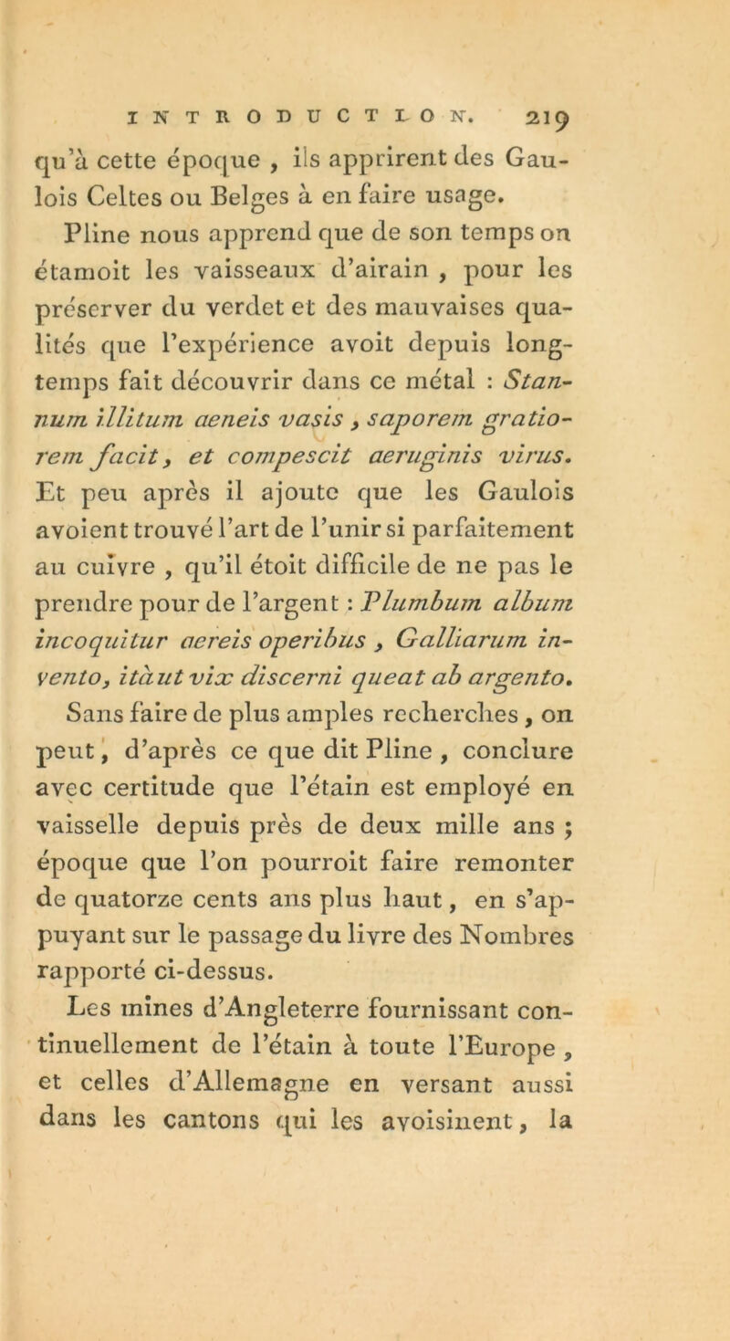 qu’à cette époque , ils apprirent des Gau- lois Celtes ou Belges à en faire usage. Pline nous apprend que de son temps on étamoit les vaisseaux d’airain , pour les préserver du verdet et des mauvaises qua- lités que l’expérience avoit depuis long- temps fait découvrir dans ce métal : Stan- num illitum cieneis vasis , saporem gratio- rem facit, et compescit aeruginis virus. Et peu après il ajoute que les Gaulois avoient trouvé l’art de l’unir si parfaitement au cuivre , qu’il étoit difficile de ne pas le prendre pour de l’argent : Vlumbum album incoquitur acreis operibus , Galliarum in- vento, itciutvix discerni queat ab argento. Sans faire de plus amples recherches , on peut, d’après ce que dit Pline , conclure avec certitude que l’étain est employé en vaisselle depuis près de deux mille ans ; époque que l’on pourroit faire remonter de quatorze cents ans plus haut, en s’ap- puyant sur le passage du livre des Nombres rapporté ci-dessus. Les mines d’Angleterre fournissant con- tinuellement de l’étain à toute l’Europe , et celles d’Allemagne en versant aussi dans les cantons qui les avoisinent, la