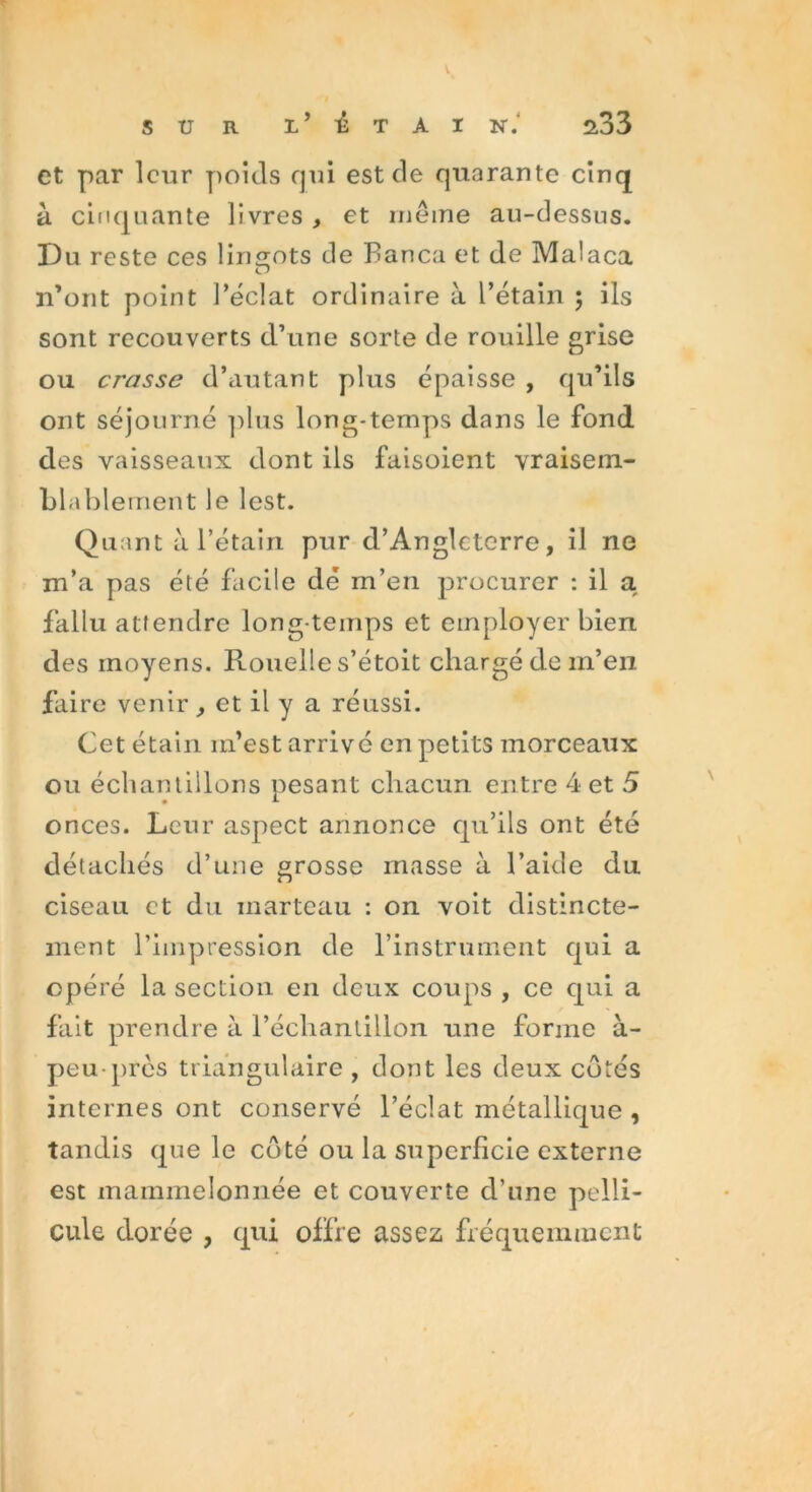 et par leur poids qui est de quarante cinq à cinquante livres , et même au-dessus. Du reste ces lingots de Banca et de Malaca n’ont point l’éclat ordinaire à l’étain ; ils sont recouverts d’une sorte de rouille grise ou crasse d’autant plus épaisse , qu’ils ont séjourné plus long-temps dans le fond des vaisseaux dont ils faisoient vraisem- blablement le lest. Quant à l’étain pur d’Angleterre, il ne m’a pas été facile dé m’en procurer : il a. fallu attendre long temps et employer bien des moyens. Rouelle s’étoit chargé de m’en faire venir, et il y a réussi. Cet étain m’est arrivé en petits morceaux ou échantillons pesant chacun entre 4 et 5 onces. Leur aspect annonce qu’ils ont été détachés d’une grosse masse à l’aide du. ciseau et du marteau : on voit distincte- ment l’impression de l’instrument qui a opéré la section en deux coups , ce qui a fait prendre à l’échantillon une forme à- peu près triangulaire , dont les deux côtés internes ont conservé l’éclat métallique , tandis que le côté ou la superficie externe est mainmeîonnée et couverte d’une pelli- cule dorée , qui offre assez fréquemment