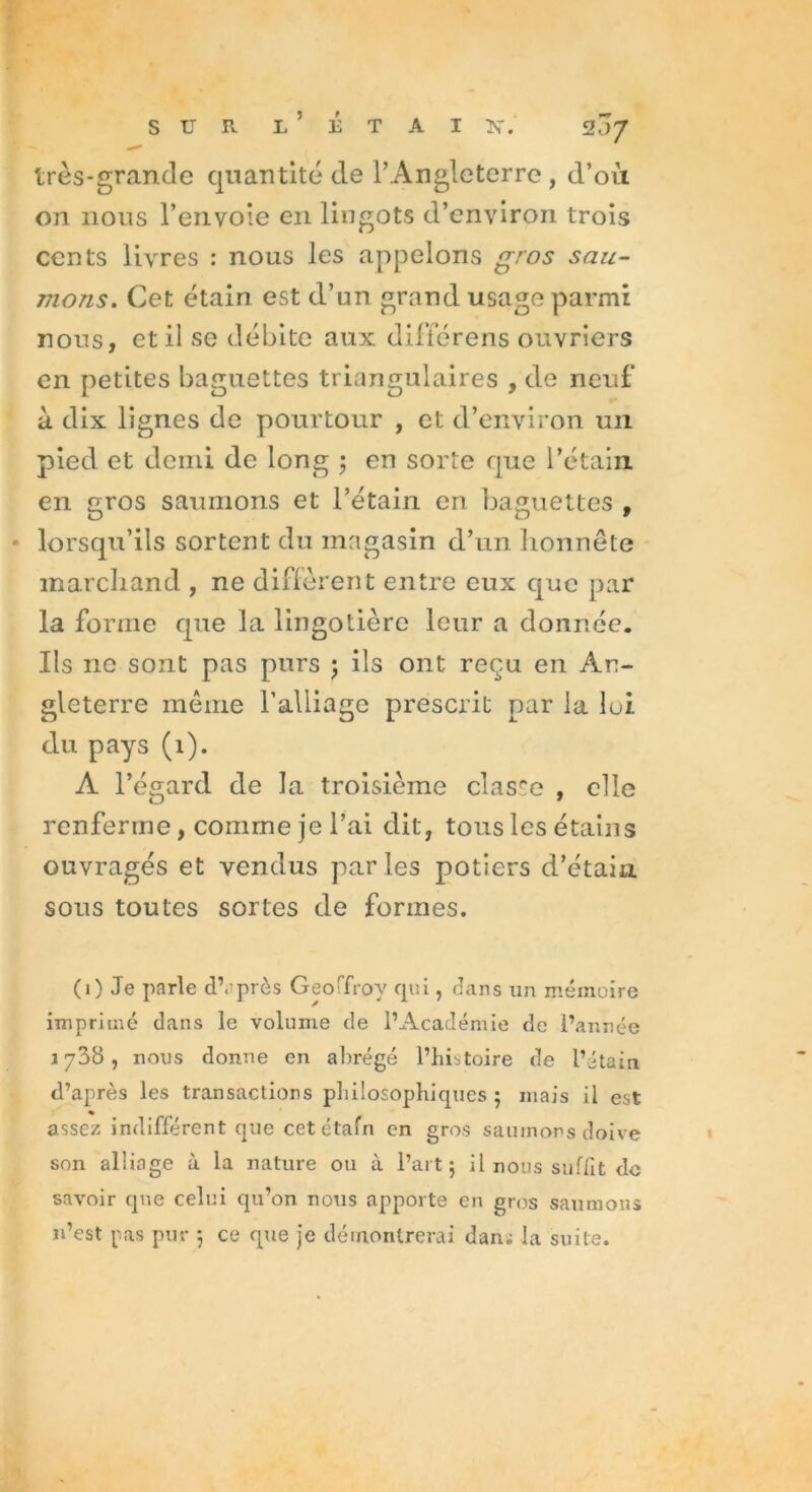 très-grande quantité de l’Angleterre , d’où on 110ns l’envoie en lingots d’environ trois cents livres : nous les appelons gros sau- mons. Cet étain est d’un grand usage parmi nous, et il se débite aux diffère ns ouvriers en petites baguettes triangulaires , de neuf à dix lignes de pourtour , et d’environ un pied et demi de long ; en sorte que l’étain en gros saumons et l’étain en baguettes , lorsqu’ils sortent du magasin d’un honnête marchand , ne diffèrent entre eux que par la forme que la lingotière leur a donnée. Ils 11c sont pas purs 5 ils ont reçu eu An- gleterre même l’alliage prescrit par la lui du pays (1). A l’égard de la troisième classe , elle renferme, comme je l’ai dit, tous les étains ouvragés et vendus par les potiers d’étain sous toutes sortes de formes. (1) Je parle d’après Geoffroy cpii, dans un mémoire imprimé dans le volume de l’Académie de l’année 1738, nous donne en abrégé l’histoire de l’étain d’après les transactions philosophiques ; mais il est assez indifférent que cetétafn en gros saumons doive son alliage à la nature ou à l’art 5 il nous suffit de savoir que celui qu’on nous apporte en gros saumons n’est pas pur *, ce que je démontrerai dani la suite.