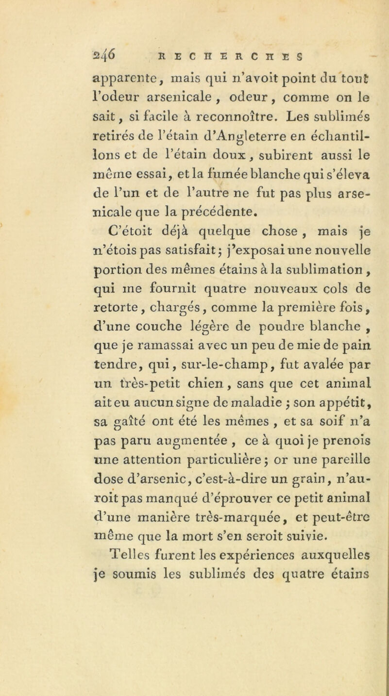 apparente, mais qui n’avoit point du tout l’odeur arsenicale , odeur, comme on le sait, si facile à reconnoître. Les sublimés retirés de l’étain d’Angleterre en échantil- lons et de l’étain doux, subirent aussi le même essai, et la fumée blanche qui s’éleva de l’un et de l’autre ne fut pas plus arse- nicale que la précédente. C’étoit déjà quelque chose , mais je n’étoispas satisfait; j’exposai une nouvelle portion des mêmes étains à la sublimation , qui me fournit quatre nouveaux cols de retorte, chargés, comme la première fois, d’une couche légère de poudre blanche , que je ramassai avec un peu de mie de pain tendre, qui, sur-le-champ, fut avalée par un très-petit chien, sans que cet animal ait eu aucun signe de maladie ; son appétit, sa gaîté ont été les mêmes , et sa soif n’a pas paru augmentée , ce à quoi je prenois une attention particulière ; or une pareille dose d’arsenic, c’est-à-dire un grain, n’au- roit pas manqué d’éprouver ce petit animal d’une manière très-marquée, et peut-être même que la mort s’en seroit suivie. Tell es furent les expériences auxquelles je soumis les sublimés des quatre étains