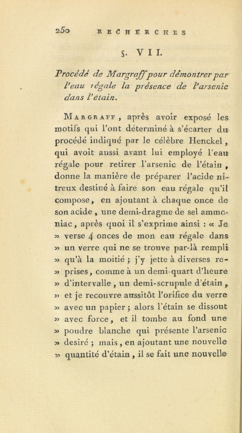 §. VII. Procédé de Margraffpour démontrer par l’eau légale la présence de l’arsenic dans l’étain. Margraff , après avoir exposé les motifs qui l’ont déterminé à s’écarter du procédé indiqué par le célèbre Henckel, qui avoit aussi avant lui employé l’eau régale pour retirer l’arsenic de l’étain , donne la manière de préparer l’acide ni- treux destiné à faire son eau régale qu’il compose, en ajoutant à chaque once de son acide , une demi-dragme de sel ammo- niac, après quoi il s’exprime ainsi : « Je » yerse 4 onces de mon eau régale dans 33 un verre qui ne se trouve par-là rempli » qu’à la moitié ; j’y jette à diverses re- » prises, comme à un demi-quart d’heure >3 d’intervalle , un demi-scrupule d’étain y 33 et je recouvre aussitôt l’orifice du verre 33 avec un papier ; alors l'étain se dissout 33 avec force, et il tombe au fond une 33 poudre blanche qui présente l’arsenic » désiré ; mais , en ajoutant une nouvelle 33 quantité d’étain, il se fait une nouvelle