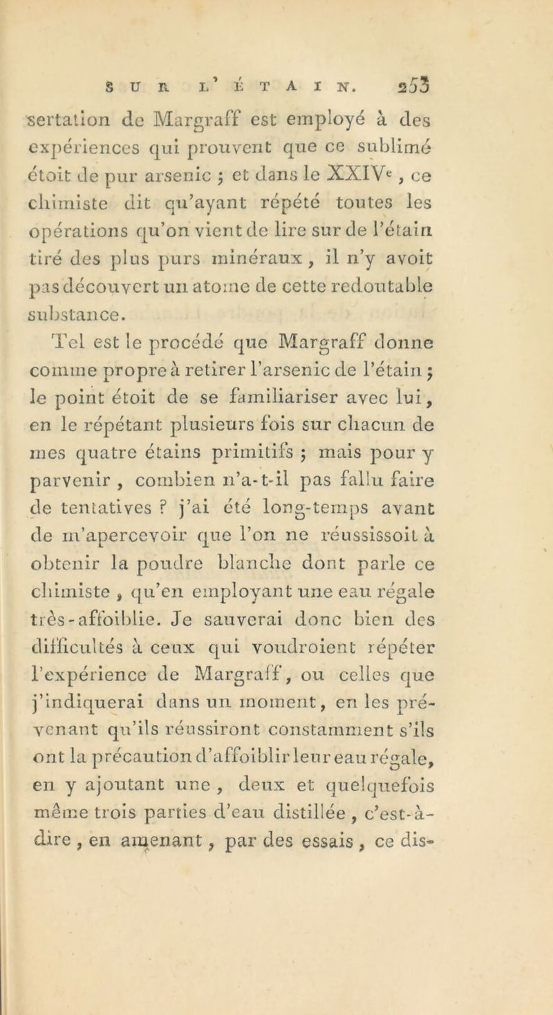 sertation de Margraff est employé à des expériences qui prouvent que ce sublimé étoit de pur arsenic ; et dans le XXIVe, ce chimiste dit qu’ayant répété toutes les opérations qu’on vient de lire sur de l’étain tiré des plus purs minéraux, il n’y avoit pas découvert un atome de cette redoutable substance. Tel est le procédé que Margraff donne comme propre à retirer l’arsenic de l’étain ; le point étoit de se familiariser avec lui, en le répétant plusieurs fois sur chacun de mes quatre étains primitifs ; mais pour y parvenir , combien n’a-1-il pas fallu faire de tentatives ? j’ai été long-temps avant de m’apercevoir que l’on ne réussissoil à obtenir la poudre blanche dont parle ce chimiste , qu’en employant une eau régale très-affaiblie. Je sauverai donc bien des difficultés à ceux qui voudroient répéter l’expérience de Margraff, ou celles que j’indiquerai dans un moment, en les pré- venant qu’ils réussiront constamment s’ils ont la précaution d’affoiblir leur eau régale, en y ajoutant une , deux et quelquefois même trois parties d’eau distillée , c’est-à- dire , en amenant, par des essais , ce dis-