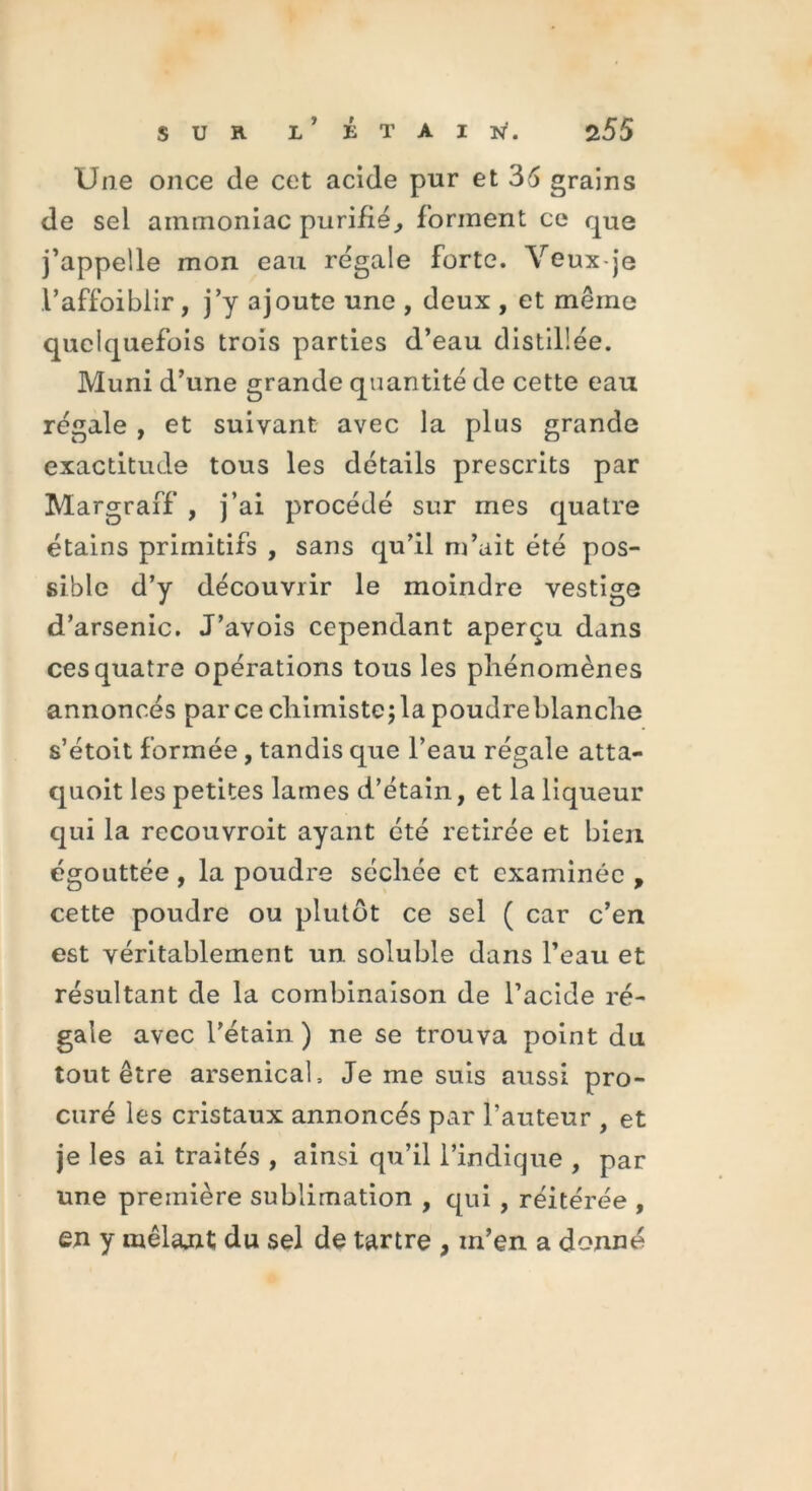 Une once de cet acide pur et 36 grains de sel ammoniac purifié, forment ce que j’appelle mon eau régale forte. Veux-je l’affbiblir, j’y ajoute une , deux , et même quelquefois trois parties d’eau distillée. Muni d’une grande quantité de cette eau régale , et suivant avec la plus grande exactitude tous les détails prescrits par Margraff , j’ai procédé sur mes quatre étains primitifs , sans qu’il m’ait été pos- sible d’y découvrir le moindre vestige d’arsenic. J’avois cependant aperçu dans ces quatre opérations tous les phénomènes annoncés parce chimiste;la poudreblanche s’étoit formée , tandis que l’eau régale atta- quoit les petites lames d’étain, et la liqueur qui la recouvroit ayant été retirée et bien égouttée , la poudre séchée et examinée , cette poudre ou plutôt ce sel ( car c’en est véritablement un soluble dans l’eau et résultant de la combinaison de l’acide ré- gale avec l’étain) ne se trouva point du tout être arsenical. Je me suis aussi pro- curé les cristaux annoncés par l’auteur , et je les ai traités , ainsi qu’il l’indique , par une première sublimation , qui , réitérée , en y mêlajU du sel de tartre , m’en a donné