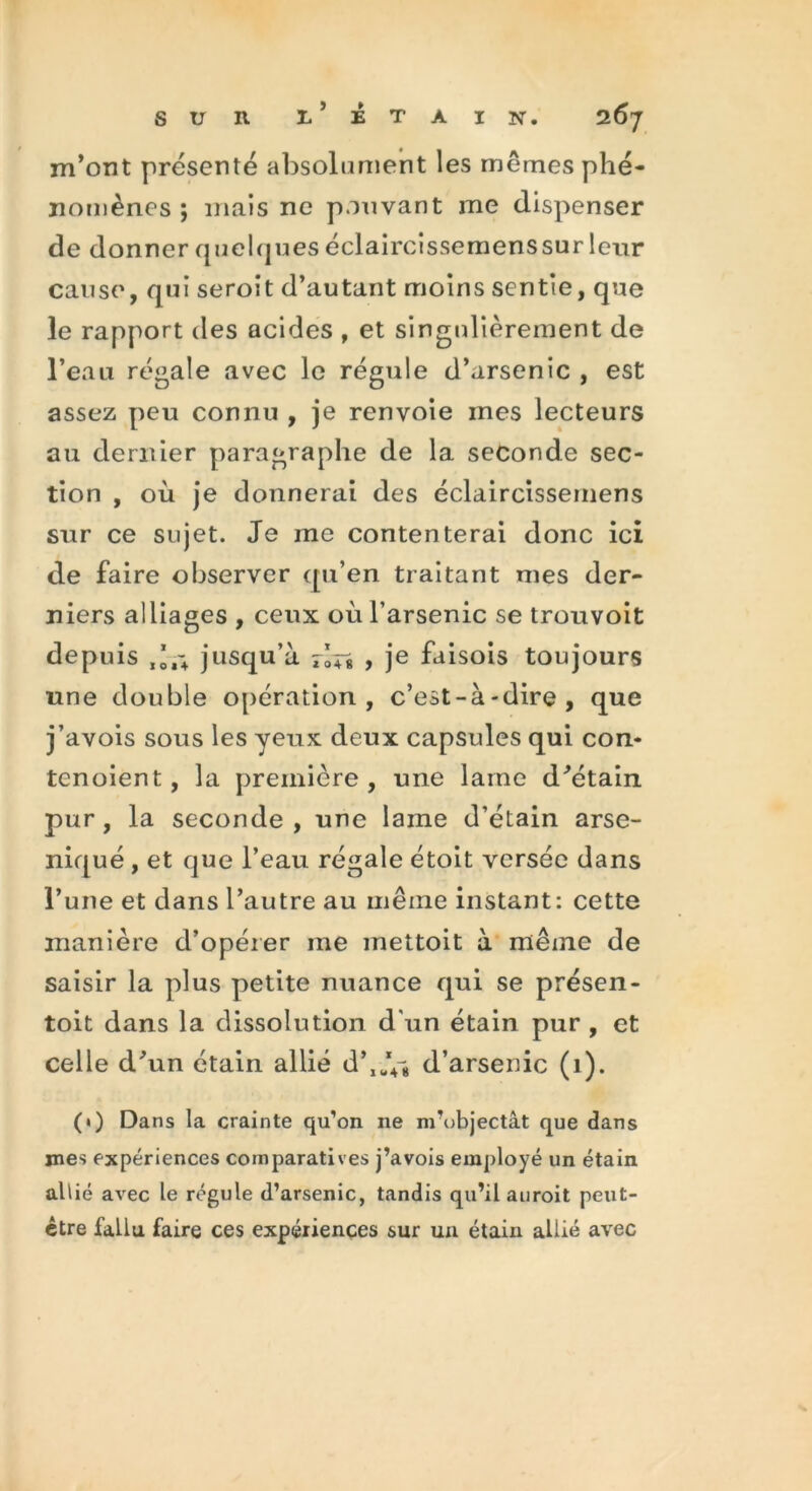 m’ont présenté absolument les mêmes phé- nomènes ; mais ne pouvant me dispenser de donner quelques éclaircissemens sur leur cause, qui seroit d’autant moins sentie, que le rapport des acides , et singulièrement de l’eau régale avec le régule d’arsenic , est assez peu connu , je renvoie ines lecteurs au dernier paragraphe de la seconde sec- tion , où je donnerai des éclaircissemens sur ce sujet. Je me contenterai donc ici de faire observer qu’en traitant mes der- niers alliages , ceux où l’arsenic se trouvoit depuis jusqu’à r’n > je fuisois toujours une double opération, c’est-à-dire, que j’avois sous les yeux deux capsules qui con- tenoient, la première , une lame d’étain pur , la seconde , une lame d’étain arse- niqué , et que l’eau régale étoit versée dans l’une et dans l’autre au même instant: cette manière d’opérer me mettoit à même de saisir la plus petite nuance qui se présen- toit dans la dissolution d'un étain pur , et celle d’un étain allié d^JV* d’arsenic (1). (1) Dans la crainte qu’on ne m’objectât que dans mes expériences comparatives j’avois employé un étain allié avec le régule d’arsenic, tandis qu’il auroit peut- être fallu faire ces expériences sur un étain allié avec