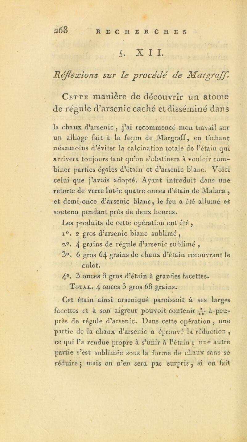 s. XII. Réflexions sur le procédé de Margraff, Cette manière de découvrir un atome de régule d’arsenic caché et disséminé dans la chaux d’arsenic , j’ai recommencé mon travail sur un alliage fait à la façon de Margraff, en tâchant néanmoins d’éviter la calcination totale de l’étain qui arrivera toujours tant qu’on s’obstinera à vouloir com- biner parties égales d’étain et d’arsenic blanc. Voici celui que j’avois adopté. Ayant introduit dans une retorte de verre l.utée quatre onces d’étain de Malaca , et demi-once d’arsenic blanc, le feu a été allumé et soutenu pendant près de deux heures. Les produits de cette opération ont été , i°. 2 gros d’arsenic blanc sublimé, 2°. 4 grains de régule d’arsenic sublimé , 3°. 6 gros 64 grains de chaux d’étain recouvrant le culot. 4®. 3 onces 3 gros d’étain à grandes facettes. Total. 4 onces 3 gros 68 grains. Cet étain ainsi arseniqué paroissoit à ses larges facettes et à son aigreur pouvoit contenir ~ à-peu- près de régule d’arsenic. Dans cette opération , une partie de la chaux d’arsenic a éprouvé la réduction , ce qui l’a rendue propre à s’unir à l’étain 5 une autre partie s’est sublimée sous la forme de chaux sans se réduire $ mais on n’en sera pas surpris, si on fait \