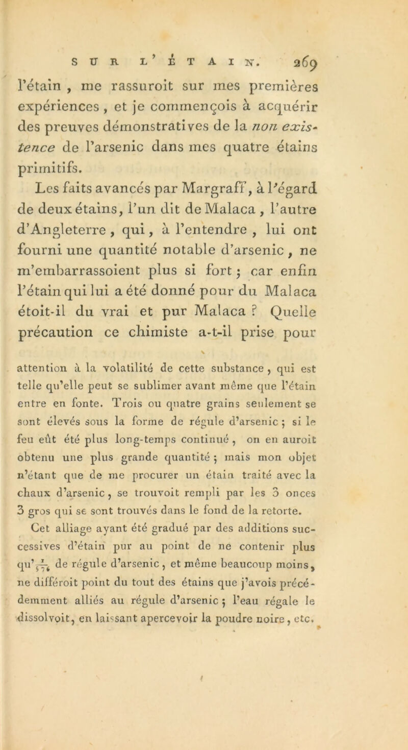 rétain , me rassuroit sur mes premières expériences , et je commençois à acquérir des preuves démonstratives de la non exis- tence de l’arsenic dans mes quatre étains primitifs. Les faits avancés par Margraff, à l'égard de deux étains, l’un dit de Malaca , l’autre d’Angleterre , qui, à l’entendre , lui ont fourni une quantité notable d’arsenic , ne m’ernbarrassoient plus si fort • car enfin l’étain qui lui a été donné pour du Malaca étoit-il du vrai et pur Malaca ? Quelle précaution ce chimiste a-t-il prise pour \ attention à la volatilité de cette substance , qui est telle qu’elle peut se sublimer avant même que l’étain entre en fonte. Trois ou quatre grains seulement se sont élevés sous la forme de régule d’arsenic ; si le feu eût été plus long-temps continué , on en auroit obtenu une plus grande quantité } mais mon objet n’étant que de me procurer un étain, traité avec la chaux d’arsenic , se trouvoit rempli par les 3 onces 3 gros qui se sont trouvés dans le fond de la retorte. Cet alliage ayant été gradué par des additions suc- cessives d’étain pur au point de ne contenir plus qu’~j de régule d’arsenic, et même beaucoup moins, ne différoit point du tout des étains que j’avois précé- demment alliés au régule d’arsenic 5 l’eau régale le dissolvoit, en laissant apercevoir la poudre noire , etc.