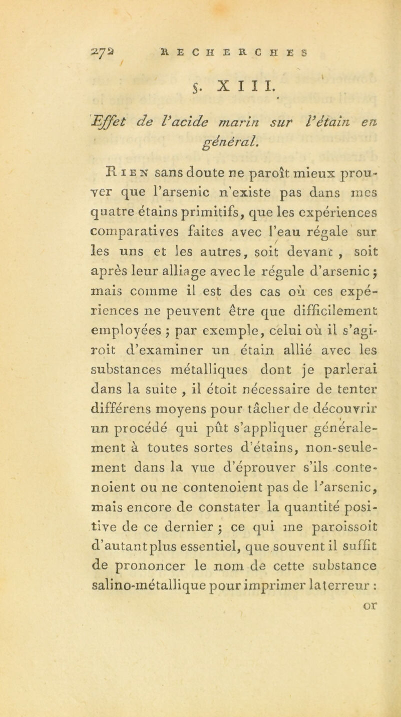 s. XIII. Effet de Vacide marin sur Vétain en général. K 1 e n sans doute ne paroît mieux prou- ver que l’arsenic n’existe pas dans mes quatre étains primitifs, que les expériences comparatives faites avec l’eau régale sur les uns et les autres, soit devant , soit après leur alliage avec le régule d’arsenic 5 mais comme il est des cas où ces expé- riences ne peuvent être que difficilement employées ; par exemple, celui où il s’agi- roit d’examiner un étain allié avec les substances métalliques dont je parlerai dans la suite , il étoit nécessaire de tenter différens moyens pour tâcher de découvrir un procédé qui pût s’appliquer générale- ment à toutes sortes d’étains, non-seule- ment dans la vue d’éprouver s’ils conte- noient ou ne contenoient pas de Parsème, mais encore de constater la quantité posi- tive de ce dernier 5 ce qui me paroissoit d’autantplus essentiel, que souvent il suffit de prononcer le nom de cette substance salino-métallique pour imprimer la terreur : or