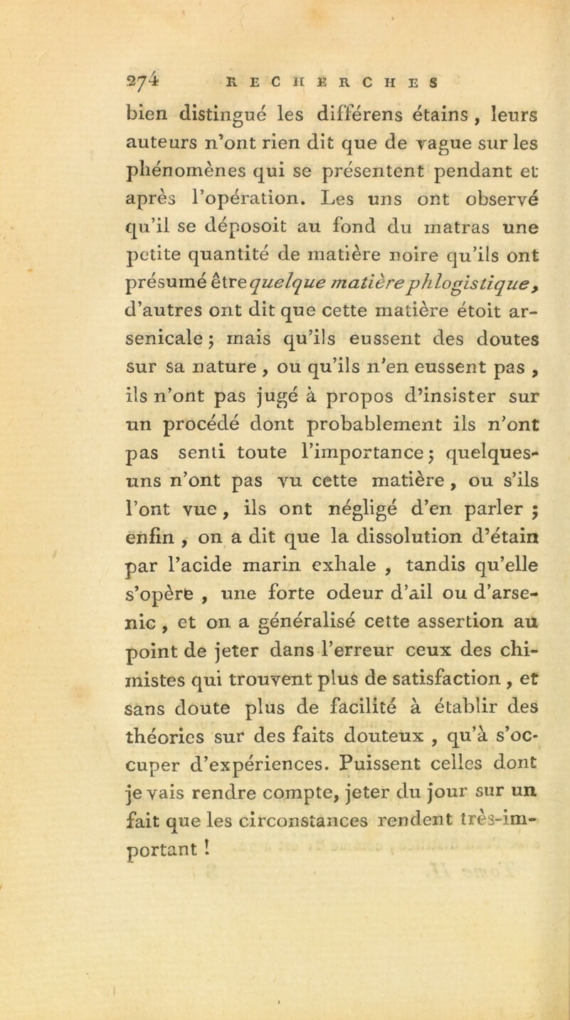 bien distingué les différens étains , leurs auteurs n’ont rien dit que de vague sur les phénomènes qui se présentent pendant et après l’opération. Les uns ont observé qu’il se déposoit au fond du inatras une petite quantité de matière noire qu’ils ont présumé eWequelque matièrephlogistique, d’autres ont dit que cette matière étoit ar- senicale 5 mais qu’ils eussent des doutes sur sa nature , ou qu’ils n’en eussent pas , ils n’ont pas jngé à propos d’insister sur un procédé dont probablement ils n’ont pas senti toute l’importance ; quelques- uns n’ont pas vu cette matière , ou s’ils l’ont vue , ils ont négligé d’en parler ; enfin , on a dit que la dissolution d’étain par l’acide marin exhale , tandis qu’elle s’opère , une forte odeur d’ail ou d’arse- nic , et on a généralisé cette assertion au point de jeter dans l’erreur ceux des chi- mistes qui trouvent plus de satisfaction , et sans doute plus de facilité à établir des théories sur des faits douteux , qu’à s’oc- cuper d’expériences. Puissent celles dont je vais rendre compte, jeter du jour sur un fait que les circonstances rendent très-im- portant !