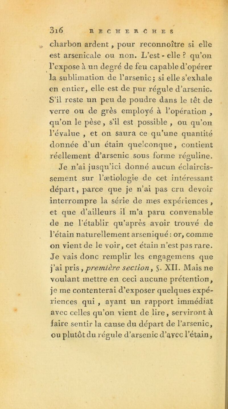 cliarbon ardent , pour reconnoître si elle est arsenicale ou non. L’est - elle ? qu’on l’expose à un degré de feu capable d’opérer la sublimation de l’arsenic ; si elle s’exhale en entier, elle est de pur régule d’arsenic. S’il reste un peu de poudre dans le têt de verre ou de grès employé à l’opération , qu’on le pèse, s’il est possible , ou qu’on l’évalue , et on saura ce qu’une quantité donnée d’un étain quelconque, contient réellement d’arsenic sous forme réguline. Je n’ai jusqu’ici donné aucun éclaircis- sement sur l’ætiologie de cet intéressant départ, parce que je n’ai pas cru devoir interrompre la série de mes expériences , et que d’ailleurs il m’a paru convenable de ne l’établir qu’après avoir trouvé de l’étain naturellement arseniqué: or, comme on vient de le voir, cet étain n’est pas rare. Je vais donc remplir les engagemens que j’ai pris ,première section, §. XII. Mais ne voulant mettre en ceci aucune prétention, je me contenterai d’exposer quelques expé- riences qui , ayant un rapport immédiat avec celles qu’on vient de lire, serviront à faire sentir la cause du départ de l’arsenic, ou plutôt du régule d’arsenic d’avec l’étain.