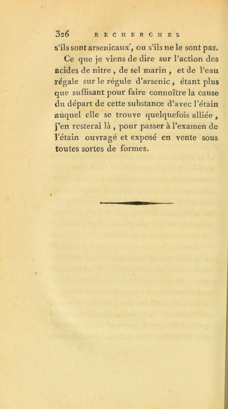 s’ils sont arsenicaux, ou s’ils ne le sont pas. Ce que je viens de dire sur l’action des acides de nitre , de sel marin , et de l’eau régale sur le régule d’arsenic , étant plus que suffisant pour faire connoître la cause du départ de cette substance d’avec l’étain auquel elle se trouve quelquefois alliée , j’en resterai là , pour passer à l’examen de l’étain ouvragé et exposé en vente sous toutes sortes de formes.