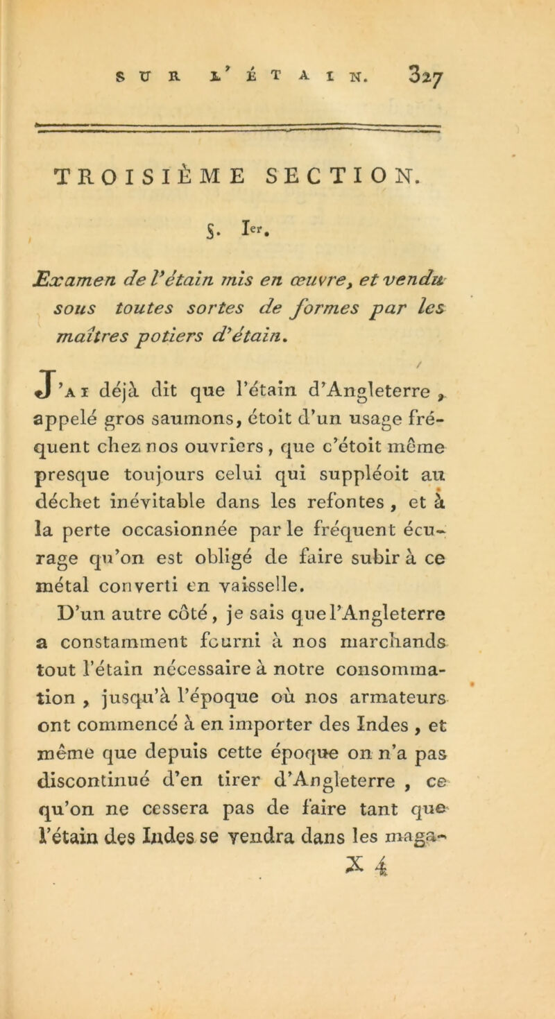 sur i* étain. TROISIÈME SECTION. $. Ier. Examen de Vétain mis en œuvre, et vendu sous toutes sortes de formes par les maîtres potiers d'étain. J’ai déjà dit que l’étain d’Angleterre, appelé gros saumons, étoit d’un usage fré- quent chez nos ouvriers , que c’étoit meme presque toujours celui qui suppléoit au déchet inévitable dans les refontes , et à la perte occasionnée parle fréquent écu- rage qu’on est obligé de faire subir à ce métal converti en vaisselle. D’un autre côté, je sais que l’Angleterre a constamment fourni à nos marchands tout l’étain nécessaire à notre consomma- tion , jusqu’à l’époque où nos armateurs ont commencé à en importer des Indes , et même que depuis cette époque on n’a pas discontinué d’en tirer d’Angleterre , ce qu’on ne cessera pas de faire tant que l’étain des Indes se vendra dans les maga-*