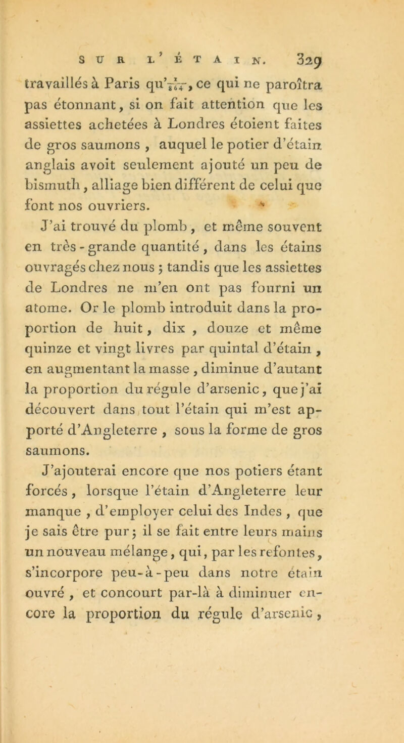 travaillés à Paris qu’^-, ce qui ne paroîtra pas étonnant, si on fait attention que les assiettes achetées à Londres étoient faites de gros saumons , auquel le potier d’étain anglais avoit seulement ajouté un peu de bismuth, alliage bien différent de celui que font nos ouvriers. * J’ai trouvé du plomb , et même souvent en très - grande quantité , dans les étains ouvragés chez nous ; tandis que les assiettes de Londres ne m’en ont pas fourni un atome. Or le plomb introduit dans la pro- portion de huit, dix , douze et même quinze et vingt livres par quintal d’étain , en augmentant la masse , diminue d’autant la proportion du régule d’arsenic, que j’ai découvert dans tout l’étain qui m’est ap- porté d’Angleterre , sous la forme de gros saumons. J’ajouterai encore que nos potiers étant forcés , lorsque l’étain d’x4.ngleterre leur manque , d’employer celui des Indes , que je sais être pur* il se fait entre leurs mains un nouveau mélange, qui, par les refontes, s’incorpore peu-à-peu dans notre étain ouvré , et concourt par-là à diminuer en- core la proportion du régule d’arsenic,