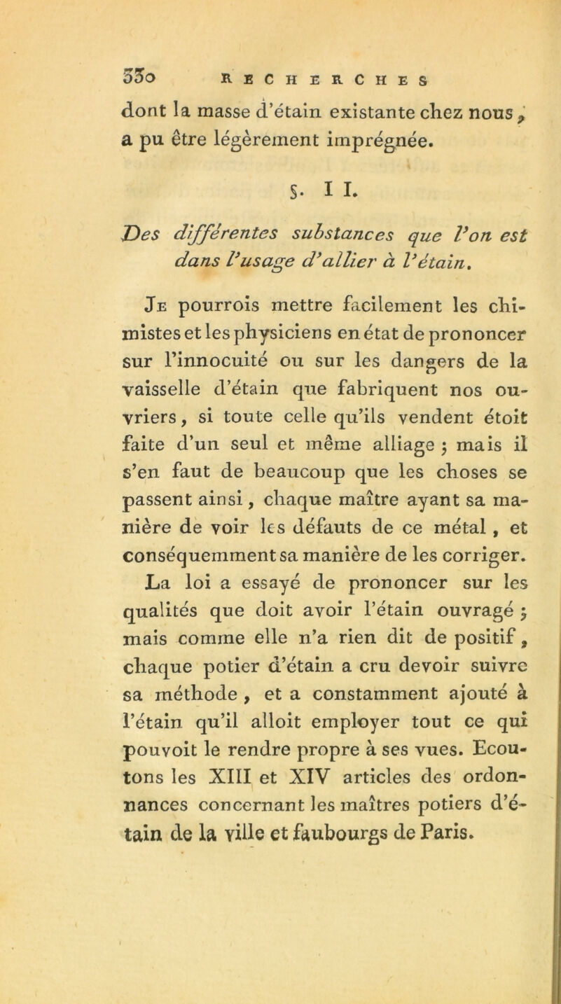 dont la masse d’étain existante chez nous* a pu être légèrement imprégnée. S- I I. Des différentes substances que Von est dans rusage d’allier à l’étain. Je pourrois mettre facilement les chi- mistes et les physiciens en état de prononcer sur l’innocuité ou sur les dangers de la vaisselle d’étain que fabriquent nos ou- vriers , si toute celle qu’ils vendent étoit faite d’un seul et même alliage $ mais il s’en faut de beaucoup que les choses se passent ainsi, chaque maître ayant sa ma- nière de voir les défauts de ce métal , et conséquemment sa manière de les corriger. La loi a essayé de prononcer sur les qualités que doit avoir l’étain ouvragé , mais comme elle n’a rien dit de positif, chaque potier d’étain a cru devoir suivre sa méthode , et a constamment ajouté à l’étain qu’il alloit employer tout ce qui pouvoit le rendre propre à ses vues. Ecou- tons les XIII et XIV articles des ordon- nances concernant les maîtres potiers d’é- tain de la Yille et faubourgs de Paris.