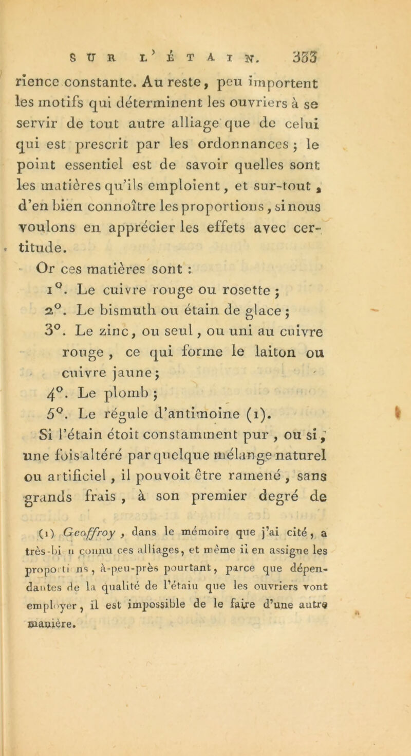 sur l>étain. 353 rience constante. Au reste, peu importent les motifs qui déterminent les ouvriers à se servir de tout autre alliage que de celui qui est prescrit par les ordonnances ; le point essentiel est de savoir quelles sont les matières qu’ils emploient, et sur-tout , d’en bien connoître les proportions , si nous voulons en apprécier les effets ayec cer- » titude. Or ces matières sont : iQ. Le cuivre rouge ou rosette ; 2,°. Le bismuth ou étain de glace ; 3°. Le zinc, ou seul, ou uni au cuivre rouge , ce qui forme le laiton ou cuivre jaune; 4°. Le plomb ; 5Le régule d’antimoine (1). I Si l’étain étoit constamment pur , ou si,' une foisaîtéré par quelque mélange naturel ou ar tificiel , il pouvoit ctre ramené , sans grands frais , à son premier degré de (1) Geoffroy , dans le mémoire que j’ai cité, a très-l>i n connu ces alliages, et même il en assigne les propo ti ns, à-peu-près pourtant, parce que dépen- dantes de la qualité de l’étaiu que les ouvriers vont employer, il est impossible de le faire d’une autre manière.