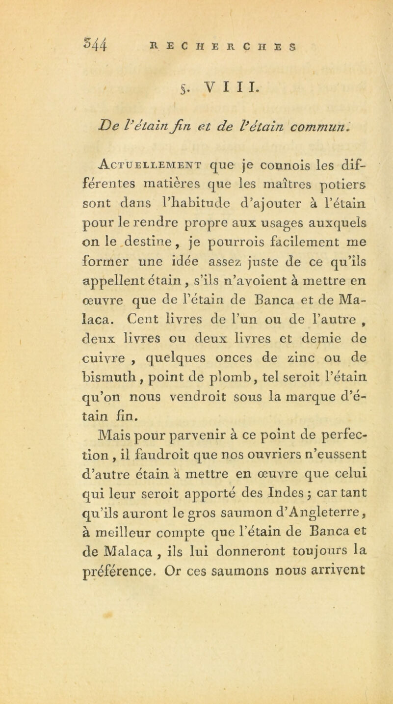 s. VIII. De Vétain Jin et de l’étain commun. Actuellement que je counois les dif- férentes matières que les maîtres potiers sont dans l’habitude d’ajouter à l’étain pour le rendre propre aux usages auxquels on le destine, je pourrois facilement me former une idée assez juste de ce qu’ils appellent étain , s’ils n’ayoient à mettre en œuvre que de l’étain de Banca et de Ma- laca. Cent livres de l’un ou de l’autre , deux livres ou deux livres et demie de cuivre , quelques onces de zinc ou de bismuth, point de plomb, tel seroit l’étain qu’on nous vendroit sous la marque d’é- tain fin. Mais pour parvenir à ce point de perfec- tion , il faudroit que nos ouvriers n’eussent d’autre étain à mettre en œuvre que celui qui leur seroit apporté des Indes ; car tant qu’ils auront le gros saumon d’Angleterre, à meilleur compte que l’étain de Banca et de Malaca , ils lui donneront toujours la préférence. Or ces saumons nous arrivent