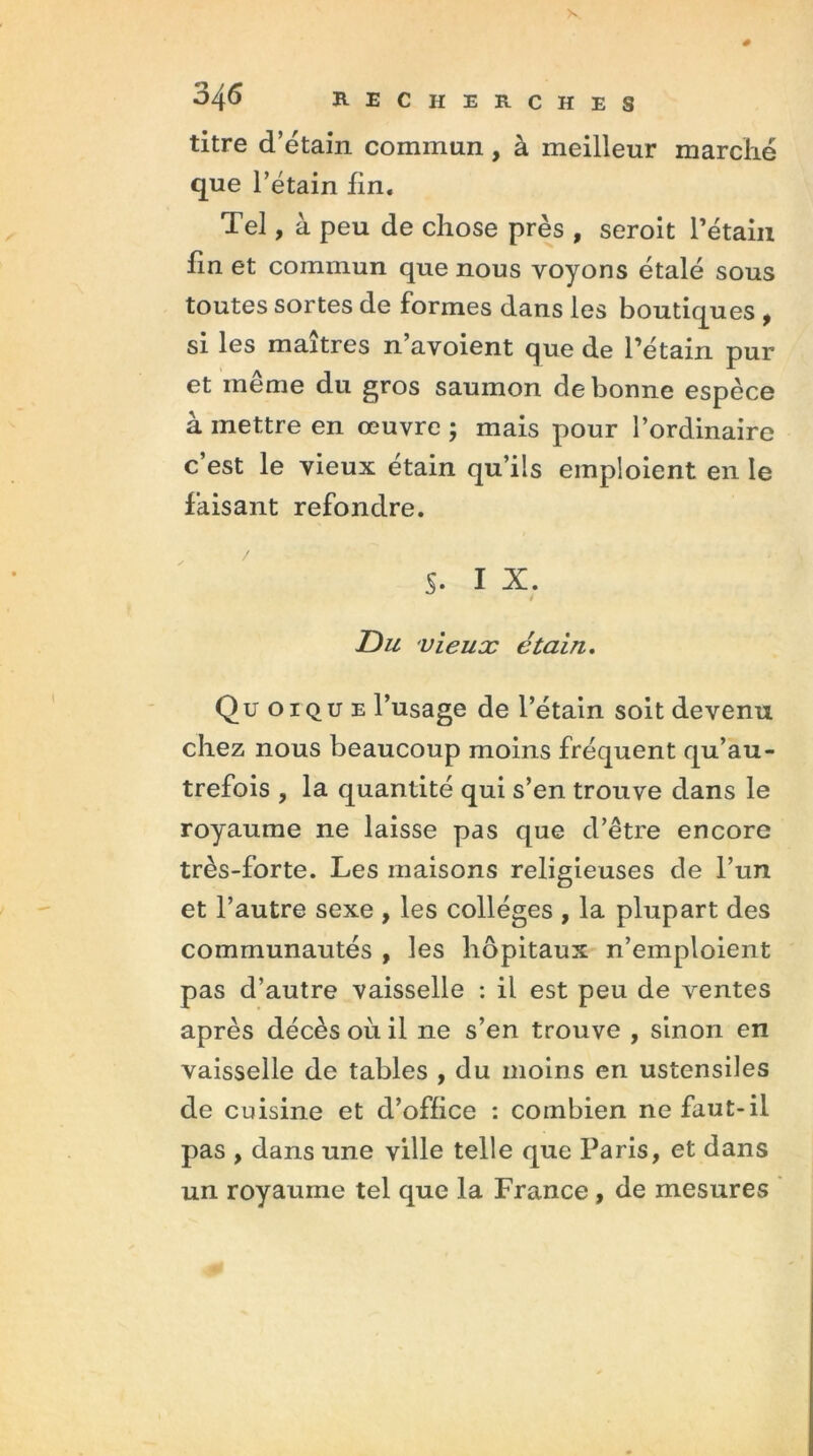 titre d’étain commun, à meilleur marché que l’étain fin. Tel, à peu de chose près , seroit l'étain fin et commun que nous voyons étalé sous toutes sortes de formes dans les boutiques , si les maîtres n avoient que de l'étain pur et même du gros saumon de bonne espèce à mettre en œuvre ; mais pour l’ordinaire c’est le vieux étain qu’ils emploient en le faisant refondre. S- I X. 4 Du vieux étain. Qu oique l’usage de l’étain soit devenu chez nous beaucoup moins fréquent qu’au- trefois , la quantité qui s’en trouve dans le royaume ne laisse pas que d’être encore très-forte. Les maisons religieuses de l’un et l’autre sexe , les collèges , la plupart des communautés , les hôpitaux n’emploient pas d’autre vaisselle : il est peu de ventes après décès où il ne s’en trouve , sinon en vaisselle de tables , du moins en ustensiles de cuisine et d’office : combien ne faut-il pas , dans une ville telle que Paris, et dans un royaume tel que la France, de mesures