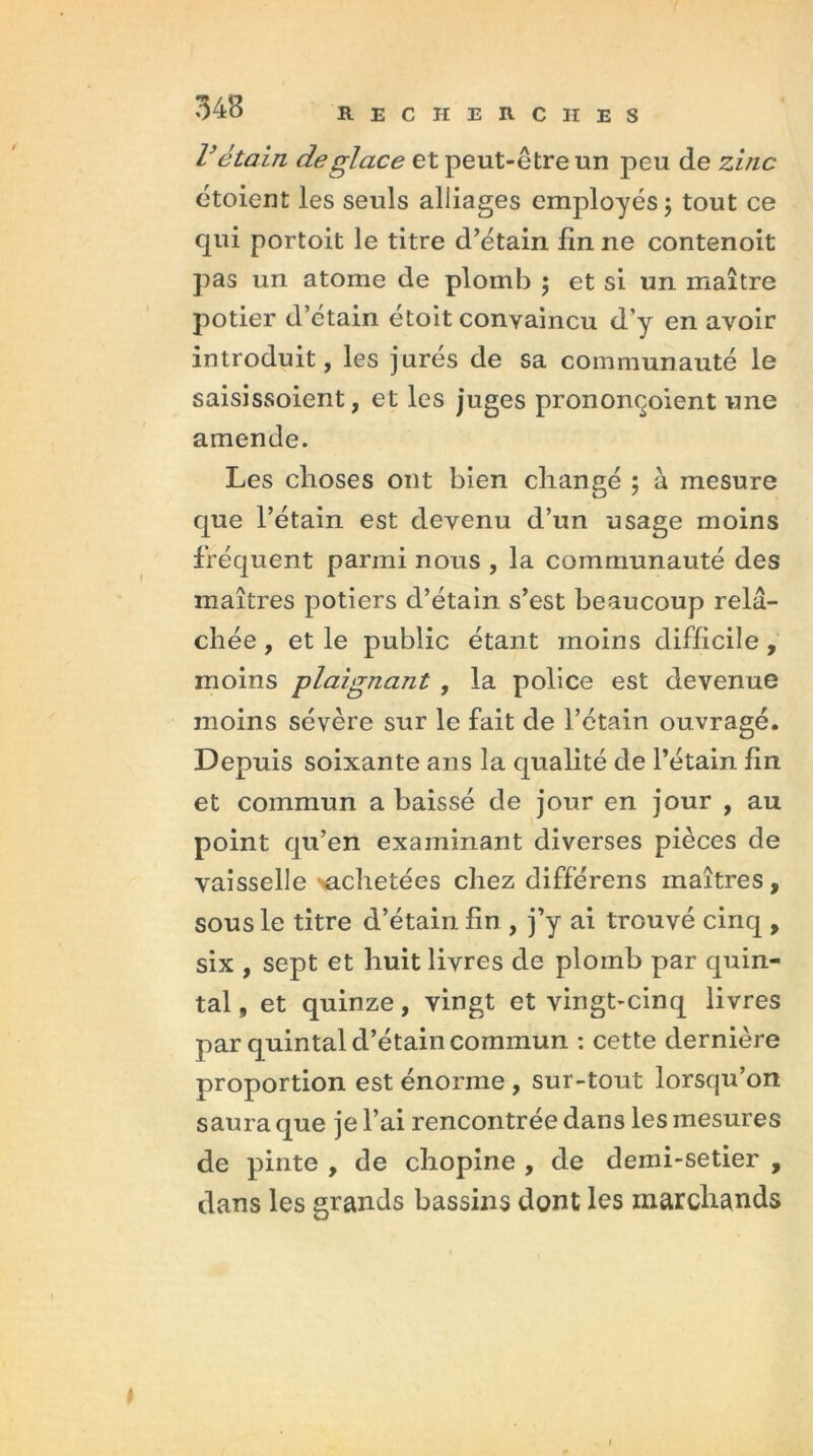 V étain de glace et peut-être un peu de zinc étoient les seuls alliages employés ; tout ce qui portoit le titre d’étain lin ne contenoit pas un atome de plomb ; et si un maître potier d’etain étoit convaincu d’y en avoir introduit, les jurés de sa communauté le saisissoient, et les juges prononçoient une amende. Les choses ont bien changé ; à mesure que l’étain est devenu d’un usage moins fréquent parmi nous , la communauté des maîtres potiers d’étain s’est beaucoup relâ- chée , et le public étant moins difficile , moins plaignant , la police est devenue moins sévère sur le fait de l’étain ouvragé. Depuis soixante ans la qualité de l’étain lin et commun a baissé de jour en jour , au point qu’en examinant diverses pièces de vaisselle achetées chez différens maîtres, sous le titre d’étain lin , j’y ai trouvé cinq , six , sept et huit livres de plomb par quin- tal , et quinze, vingt et vingt-cinq livres par quintal d’étain commun : cette dernière proportion est énorme , sur-tout lorsqu’on saura que je l’ai rencontrée dans les mesures de pinte , de chopine , de demi-setier , dans les grands bassins dont les marchands