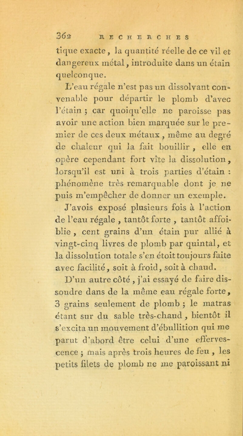 tique exacte, la quantité réelle de ce vil et dangereux métal, introduite dans un étain quelconque. L’eau régale n’est pas un dissolvant con- venable pour départir le plomb d’avec l’étain 5 car quoiqu’elle ne paroisse pas avoir une action bien marquée sur le pre- mier de ces deux métaux , même au degré de chaleur qui la fait bouillir , elle en opère cependant fort vite la dissolution, lorsqu’il est uni à trois parties d’étain : phénomène très remarquable dont je ne puis m’empêcher de donner un exemple. J’avois exposé plusieurs fois à l’action de l’eau régale , tantôt forte , tantôt affoi- blie , cent grains d’un étain pur allié à vingt-cinq livres de plomb par quintal, et la dissolution totale s’en étoit toujours faite avec facilité, soit à froid, soit à chaud. D’un autre côté , j’ai essayé de faire dis- soudre dans de la même eau régale forte, 3 grains seulement de plomb ; le matras étant sur du sable très-chaud , bientôt il s’excita un mouvement d’ébullition qui me parut d’abord être celui d’une efferves- cence ; mais après trois heures de feu , les petits filets de plomb ne me paroissant ni