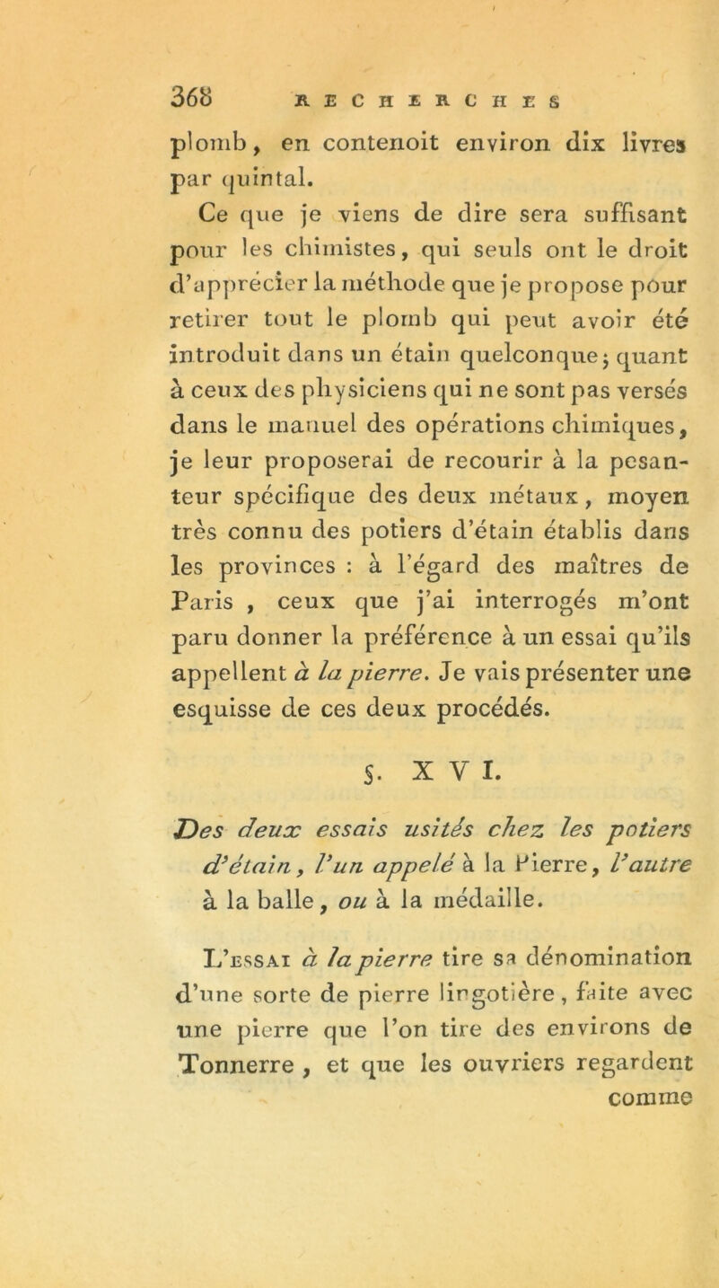 plomb, en contenoit environ dix livre» par quintal. Ce que je viens de dire sera suffisant pour les chimistes, qui seuls ont le droit d’apprécier la méthode que je propose pour retirer tout le plomb qui peut avoir été introduit dans un étain quelconque ; quant à ceux des physiciens qui ne sont pas versés dans le manuel des opérations chimiques, je leur proposerai de recourir à la pesan- teur spécifique des deux métaux , moyen très connu des potiers d’étain établis dans les provinces : à l’égard des maîtres de Paris , ceux que j’ai interrogés m’ont paru donner la préférence à un essai qu’ils appellent à la pierre. Je vais présenter une esquisse de ces deux procédés. §. XVI. Des deux essais usités chez les potiers d’étain y Vun appelé à la Pierre, l’autre à la balle, ou à la médaille. L’essai à la pierre tire sa dénomination d’une sorte de pierre lirgotière , faite avec une pierre que l’on tire des environs de Tonnerre , et que les ouvriers regardent comme